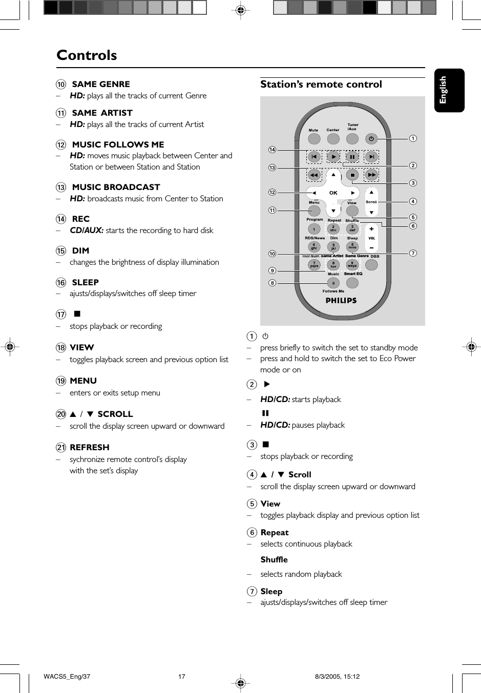 EnglishControls0 SAME GENRE–HD: plays all the tracks of current Genre! SAME  ARTIST–HD: plays all the tracks of current Artist@ MUSIC FOLLOWS ME–HD: moves music playback between Center andStation or between Station and Station# MUSIC BROADCAST–HD: broadcasts music from Center to Station$ REC–CD/AUX: starts the recording to hard disk% DIM–changes the brightness of display illumination^ SLEEP–ajusts/displays/switches off sleep timer&amp; Ç–stops playback or recording*VIEW–toggles playback screen and previous option list(MENU–enters or exits setup menu)3 / 4 SCROLL–scroll the display screen upward or downward¡REFRESH–sychronize remote control’s displaywith the set’s displayStation’s remote controlSame Artist Same GenreSmart EQ$#@!90147652381 y–press briefly to switch the set to standby mode–press and hold to switch the set to Eco Powermode or on22–HD/CD: starts playbackÅ–HD/CD: pauses playback3Ç–stops playback or recording43 / 4 Scroll–scroll the display screen upward or downward5View–toggles playback display and previous option list6Repeat– selects continuous playbackShuffle–selects random playback7Sleep–ajusts/displays/switches off sleep timerWACS5_Eng/37 8/3/2005, 15:1217