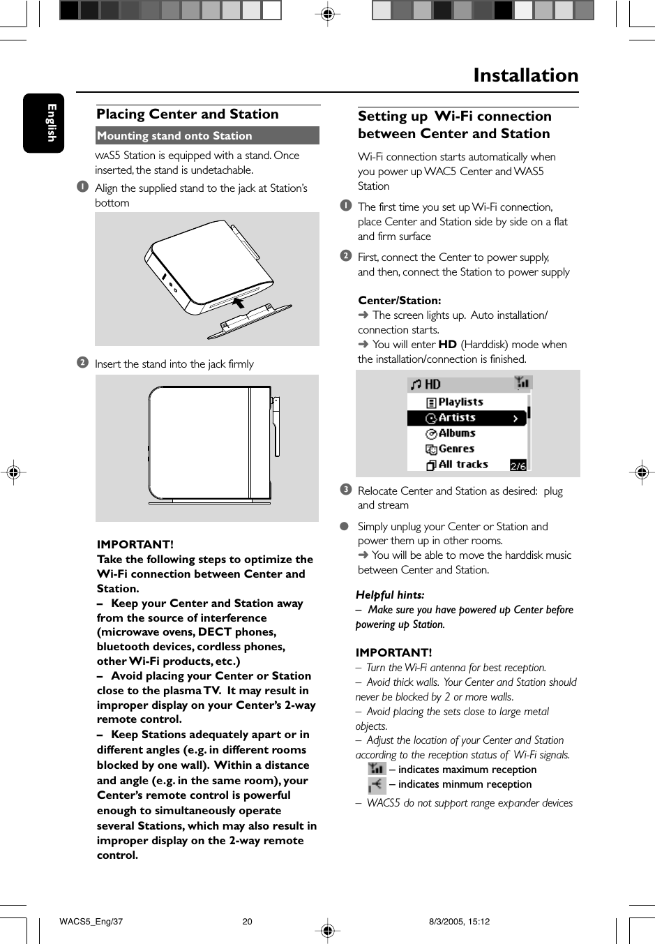 EnglishInstallationIMPORTANT!Take the following steps to optimize theWi-Fi connection between Center andStation.–Keep your Center and Station awayfrom the source of interference(microwave ovens, DECT phones,bluetooth devices, cordless phones,other Wi-Fi products, etc.)–Avoid placing your Center or Stationclose to the plasma TV.  It may result inimproper display on your Center’s 2-wayremote control.–Keep Stations adequately apart or indifferent angles (e.g. in different roomsblocked by one wall).  Within a distanceand angle (e.g. in the same room), yourCenter’s remote control is powerfulenough to simultaneously operateseveral Stations, which may also result inimproper display on the 2-way remotecontrol.Placing Center and Station Setting up  Wi-Fi connectionbetween Center and StationWi-Fi connection starts automatically whenyou power up WAC5 Center and WAS5Station1The first time you set up Wi-Fi connection,place Center and Station side by side on a flatand firm surface2First, connect the Center to power supply,and then, connect the Station to power supplyCenter/Station:➜The screen lights up.  Auto installation/connection starts.➜You will enter HD (Harddisk) mode whenthe installation/connection is finished.3Relocate Center and Station as desired:  plugand stream●Simply unplug your Center or Station andpower them up in other rooms.➜ You will be able to move the harddisk musicbetween Center and Station.Helpful hints:–Make sure you have powered up Center beforepowering up Station.IMPORTANT!–  Turn the Wi-Fi antenna for best reception.–  Avoid thick walls.  Your Center and Station shouldnever be blocked by 2 or more walls.–  Avoid placing the sets close to large metalobjects.–  Adjust the location of your Center and Stationaccording to the reception status of  Wi-Fi signals.– indicates maximum reception– indicates minmum reception–  WACS5 do not support range expander devicesMounting stand onto StationWAS5 Station is equipped with a stand. Onceinserted, the stand is undetachable.1Align the supplied stand to the jack at Station’sbottom2Insert the stand into the jack firmlyWACS5_Eng/37 8/3/2005, 15:1220