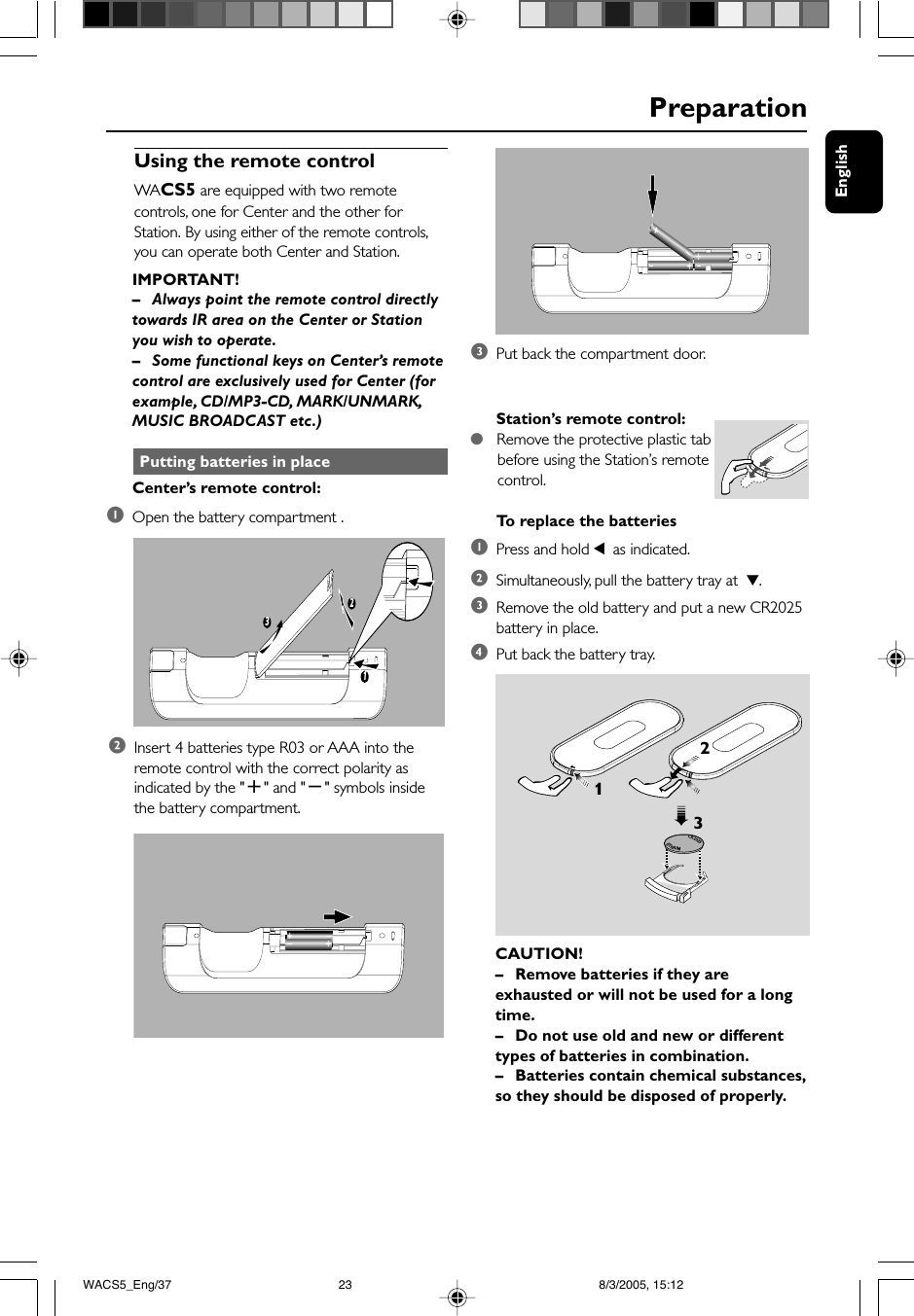 English                                                 PreparationUsing the remote controlWACS5 are equipped with two remotecontrols, one for Center and the other forStation. By using either of the remote controls,you can operate both Center and Station.IMPORTANT!–Always point the remote control directlytowards IR area on the Center or Stationyou wish to operate.–Some functional keys on Center’s remotecontrol are exclusively used for Center (forexample, CD/MP3-CD, MARK/UNMARK,MUSIC BROADCAST etc.) Putting batteries in placeCenter’s remote control:1Open the battery compartment .132Station’s remote control:●   Remove the protective plastic tab      before using the Station’s remote      control.To  replace the batteries1Press and hold 1 as indicated.2Simultaneously, pull the battery tray at  4.3Remove the old battery and put a new CR2025battery in place.4Put back the battery tray.CAUTION!–Remove batteries if they areexhausted or will not be used for a longtime.– Do not use old and new or differenttypes of batteries in combination.–Batteries contain chemical substances,so they should be disposed of properly.CR2025LITHIUM 2➠313Put back the compartment door.2Insert 4 batteries type R03 or AAA into theremote control with the correct polarity asindicated by the &quot;+&quot; and &quot;-&quot; symbols insidethe battery compartment.WACS5_Eng/37 8/3/2005, 15:1223