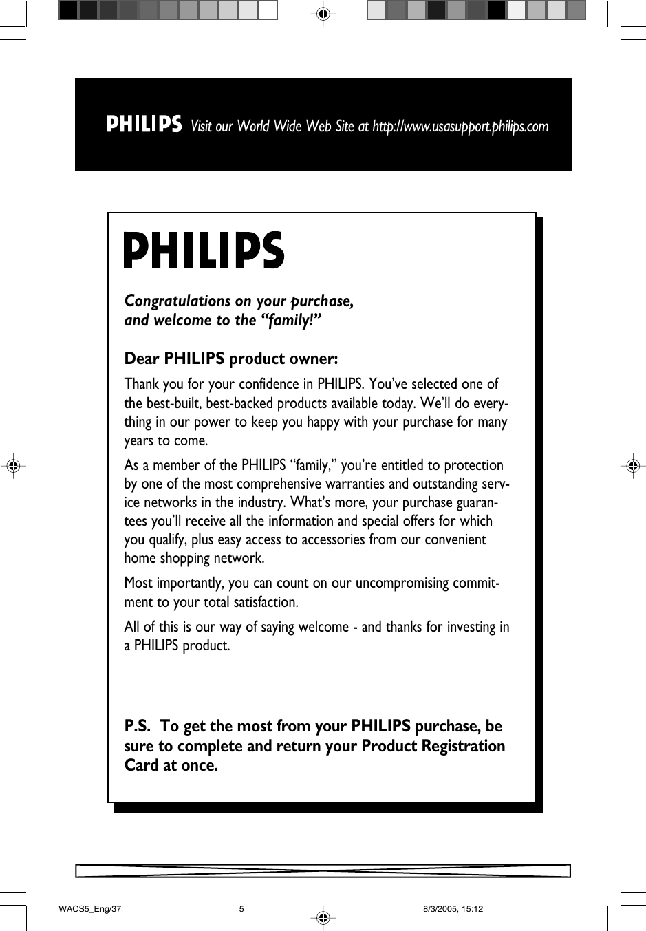 Visit our World Wide Web Site at http://www.usasupport.philips.comCongratulations on your purchase, and welcome to the “family!”Dear PHILIPS product owner:Thank you for your confidence in PHILIPS. You’ve selected one ofthe best-built, best-backed products available today. We’ll do every-thing in our power to keep you happy with your purchase for manyyears to come. As a member of the PHILIPS “family,” you’re entitled to protectionby one of the most comprehensive warranties and outstanding serv-ice networks in the industry. What’s more, your purchase guaran-tees you’ll receive all the information and special offers for whichyou qualify, plus easy access to accessories from our convenienthome shopping network.Most importantly, you can count on our uncompromising commit-ment to your total satisfaction.All of this is our way of saying welcome - and thanks for investing ina PHILIPS product.P.S.  To get the most from your PHILIPS purchase, besure to complete and return your Product RegistrationCard at once.WACS5_Eng/37 8/3/2005, 15:125