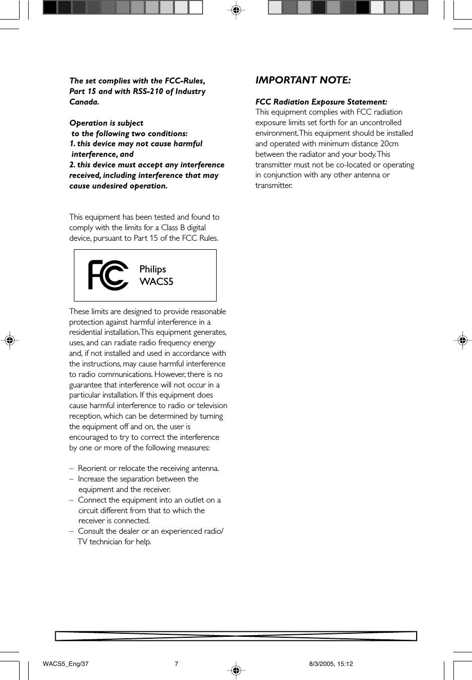 The set complies with the FCC-Rules,Part 15 and with RSS-210 of IndustryCanada.Operation is subject to the following two conditions:1. this device may not cause harmful interference, and2. this device must accept any interferencereceived, including interference that maycause undesired operation.This equipment has been tested and found tocomply with the limits for a Class B digitaldevice, pursuant to Part 15 of the FCC Rules.These limits are designed to provide reasonableprotection against harmful interference in aresidential installation. This equipment generates,uses, and can radiate radio frequency energyand, if not installed and used in accordance withthe instructions, may cause harmful interferenceto radio communications. However, there is noguarantee that interference will not occur in aparticular installation. If this equipment doescause harmful interference to radio or televisionreception, which can be determined by turningthe equipment off and on, the user isencouraged to try to correct the interferenceby one or more of the following measures:–  Reorient or relocate the receiving antenna.–  Increase the separation between the    equipment and the receiver.–  Connect the equipment into an outlet on a    circuit different from that to which the    receiver is connected.–  Consult the dealer or an experienced radio/    TV technician for help.PhilipsWACS5IMPORTANT NOTE:FCC Radiation Exposure Statement:This equipment complies with FCC radiationexposure limits set forth for an uncontrolledenvironment. This equipment should be installedand operated with minimum distance 20cmbetween the radiator and your body. Thistransmitter must not be co-located or operatingin conjunction with any other antenna ortransmitter.WACS5_Eng/37 8/3/2005, 15:127