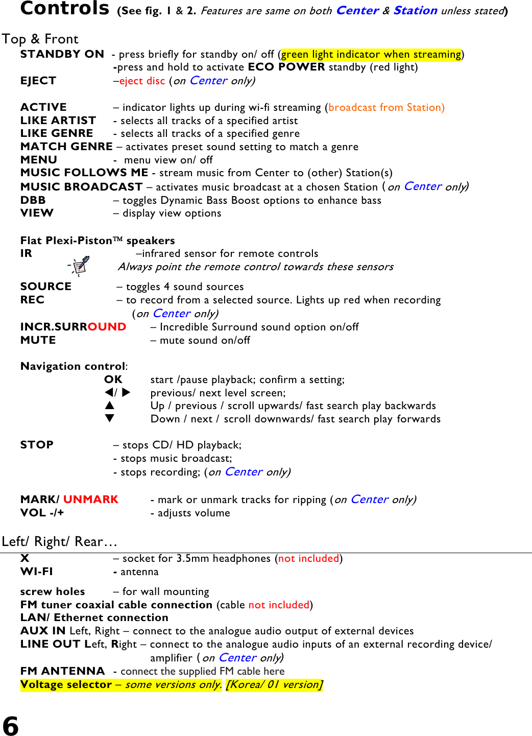 6   Controls (See fig. 1 &amp; 2. Features are same on both Center &amp; Station unless stated)  Top &amp; Front STANDBY ON  - press briefly for standby on/ off (green light indicator when streaming) -press and hold to activate ECO POWER standby (red light) EJECT     –eject disc (on Center only)  ACTIVE     – indicator lights up during wi-fi streaming (broadcast from Station) LIKE ARTIST   - selects all tracks of a specified artist LIKE GENRE   - selects all tracks of a specified genre MATCH GENRE – activates preset sound setting to match a genre MENU     -  menu view on/ off MUSIC FOLLOWS ME - stream music from Center to (other) Station(s) MUSIC BROADCAST – activates music broadcast at a chosen Station (on Center only) DBB     – toggles Dynamic Bass Boost options to enhance bass         VIEW     – display view options  Flat Plexi-Piston™ speakers IR     –infrared sensor for remote controls Always point the remote control towards these sensors  SOURCE    – toggles 4 sound sources REC    – to record from a selected source. Lights up red when recording  (on Center only) INCR.SURROUND   – Incredible Surround sound option on/off MUTE       – mute sound on/off  Navigation control:   OK   start /pause playback; confirm a setting;  /     previous/ next level screen;         Up / previous / scroll upwards/ fast search play backwards   Down / next / scroll downwards/ fast search play forwards  STOP     – stops CD/ HD playback;                           - stops music broadcast;                            - stops recording; (on Center only)                     MARK/ UNMARK   - mark or unmark tracks for ripping (on Center only) VOL -/+       - adjusts volume  Left/ Right/ Rear…  X       – socket for 3.5mm headphones (not included)  WI-FI     - antenna   screw holes   – for wall mounting   FM tuner coaxial cable connection (cable not included) LAN/ Ethernet connection AUX IN Left, Right – connect to the analogue audio output of external devices LINE OUT Left, Right – connect to the analogue audio inputs of an external recording device/      amplifier (on Center only) FM ANTENNA  - connect the supplied FM cable here Voltage selector – some versions only. [Korea/ 01 version]  