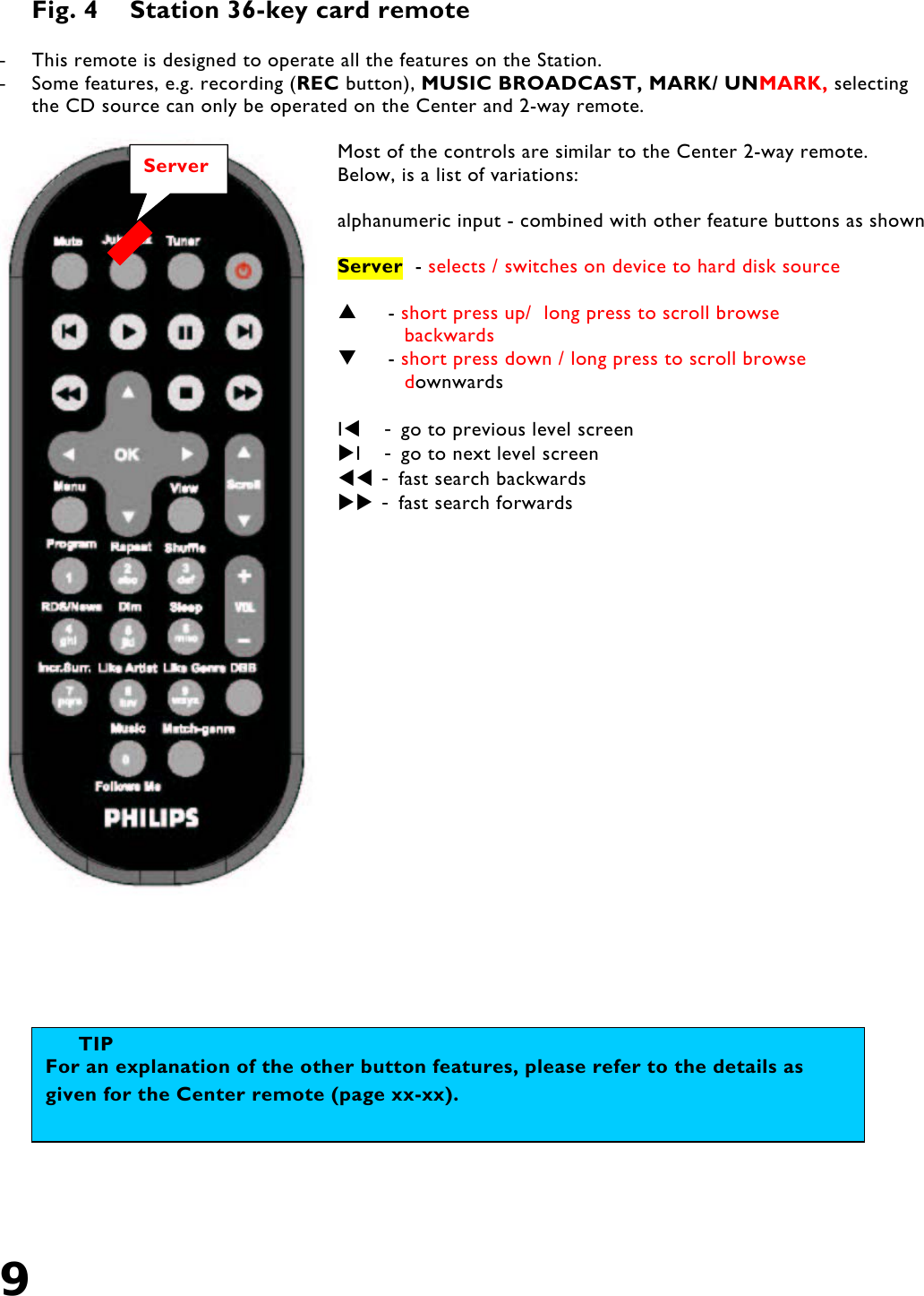 9   Fig. 4  Station 36-key card remote  -  This remote is designed to operate all the features on the Station. -  Some features, e.g. recording (REC button), MUSIC BROADCAST, MARK/ UNMARK, selecting the CD source can only be operated on the Center and 2-way remote.  Most of the controls are similar to the Center 2-way remote. Below, is a list of variations:  alphanumeric input - combined with other feature buttons as shown  Server  - selects / switches on device to hard disk source       - short press up/  long press to scroll browse            backwards      - short press down / long press to scroll browse            downwards  I   - go to previous level screen I   - go to next level screen  - fast search backwards  - fast search forwards                   TIP For an explanation of the other button features, please refer to the details as given for the Center remote (page xx-xx). Server 