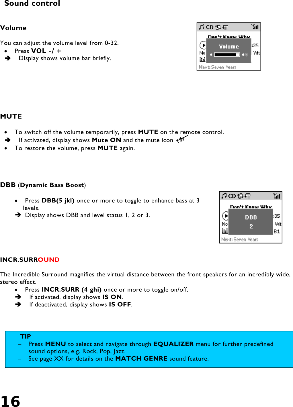 16    Sound control   Volume  You can adjust the volume level from 0-32. •  Press VOL -/+    Display shows volume bar briefly.     MUTE  •  To switch off the volume temporarily, press MUTE on the remote control.   If activated, display shows Mute ON and the mute icon 8 •  To restore the volume, press MUTE again.      DBB (Dynamic Bass Boost)  •  Press DBB(5 jkl) once or more to toggle to enhance bass at 3 levels.  Display shows DBB and level status 1, 2 or 3.      INCR.SURROUND    The Incredible Surround magnifies the virtual distance between the front speakers for an incredibly wide, stereo effect. •  Press INCR.SURR (4 ghi) once or more to toggle on/off.   If activated, display shows IS ON.   If deactivated, display shows IS OFF.    TIP  –  Press MENU to select and navigate through EQUALIZER menu for further predefined sound options, e.g. Rock, Pop, Jazz. –  See page XX for details on the MATCH GENRE sound feature. 