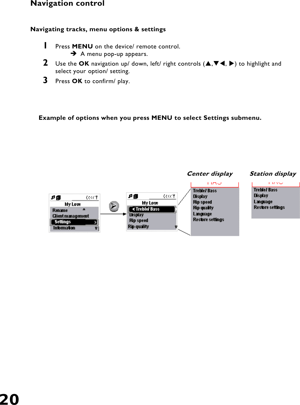 20    Navigation control  Navigating tracks, menu options &amp; settings  1  Press MENU on the device/ remote control.  A menu pop-up appears. 2  Use the OK navigation up/ down, left/ right controls (,, ) to highlight and select your option/ setting.  3  Press OK to confirm/ play.      Example of options when you press MENU to select Settings submenu. Center display  Station display 