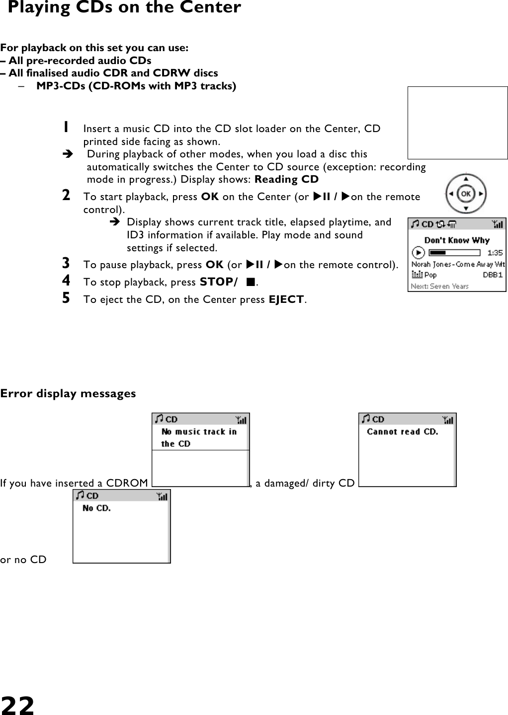22   Playing CDs on the Center   For playback on this set you can use: – All pre-recorded audio CDs – All finalised audio CDR and CDRW discs –  MP3-CDs (CD-ROMs with MP3 tracks)   1  Insert a music CD into the CD slot loader on the Center, CD printed side facing as shown.   During playback of other modes, when you load a disc this automatically switches the Center to CD source (exception: recording mode in progress.) Display shows: Reading CD  2  To start playback, press OK on the Center (or II / on the remote control).  Display shows current track title, elapsed playtime, and ID3 information if available. Play mode and sound settings if selected. 3  To pause playback, press OK (or II / on the remote control).  4  To stop playback, press STOP/ . 5  To eject the CD, on the Center press EJECT.        Error display messages  If you have inserted a CDROM  , a damaged/ dirty CD   or no CD    