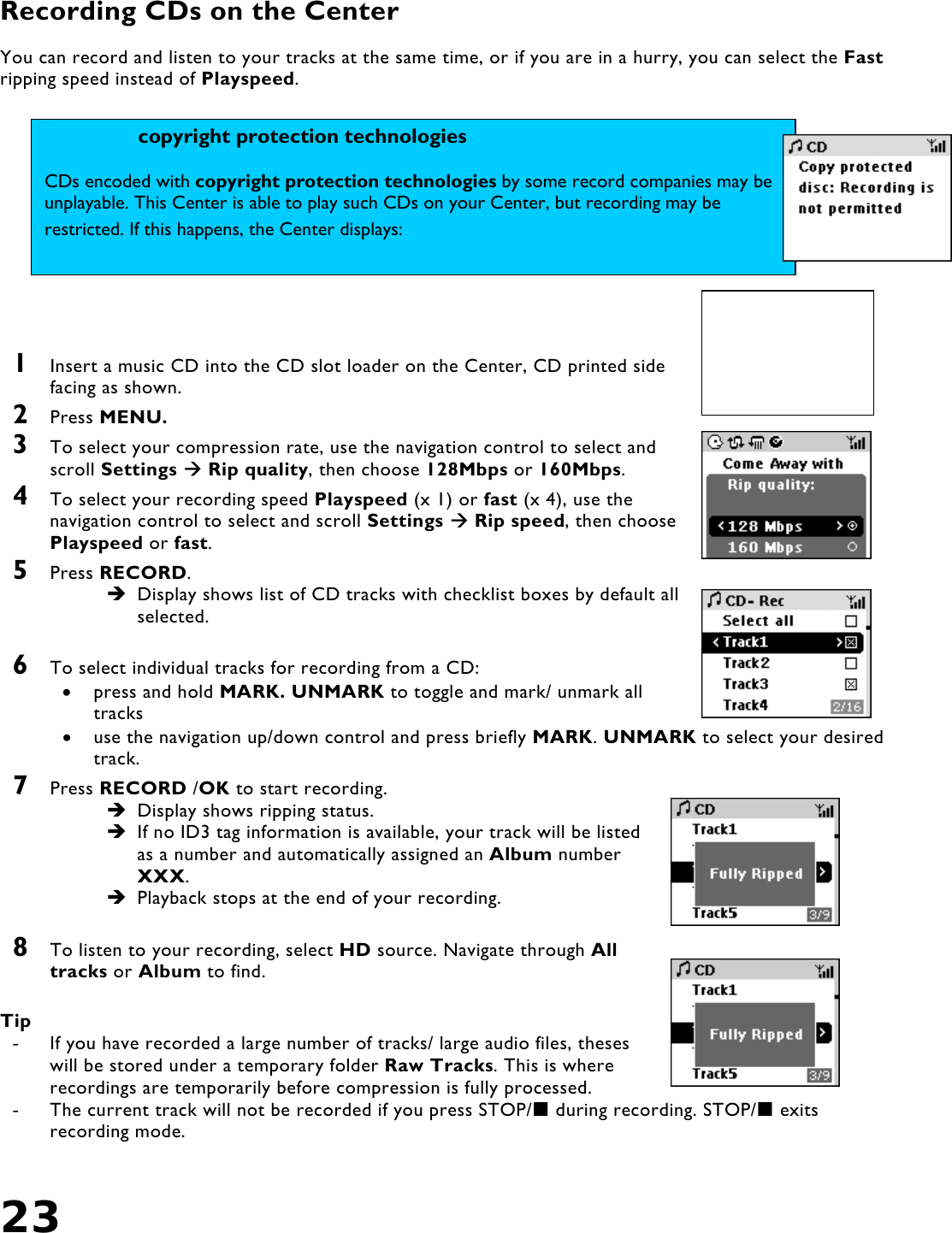 23   Recording CDs on the Center  You can record and listen to your tracks at the same time, or if you are in a hurry, you can select the Fast ripping speed instead of Playspeed.      1  Insert a music CD into the CD slot loader on the Center, CD printed side facing as shown. 2  Press MENU. 3  To select your compression rate, use the navigation control to select and scroll Settings  Rip quality, then choose 128Mbps or 160Mbps. 4  To select your recording speed Playspeed (x 1) or fast (x 4), use the navigation control to select and scroll Settings  Rip speed, then choose Playspeed or fast. 5  Press RECORD.  Display shows list of CD tracks with checklist boxes by default all selected.   6  To select individual tracks for recording from a CD: •  press and hold MARK. UNMARK to toggle and mark/ unmark all tracks •  use the navigation up/down control and press briefly MARK. UNMARK to select your desired track. 7  Press RECORD /OK to start recording.  Display shows ripping status.   If no ID3 tag information is available, your track will be listed as a number and automatically assigned an Album number XXX.  Playback stops at the end of your recording.  8  To listen to your recording, select HD source. Navigate through All tracks or Album to find.  Tip -  If you have recorded a large number of tracks/ large audio files, theses will be stored under a temporary folder Raw Tracks. This is where recordings are temporarily before compression is fully processed. -  The current track will not be recorded if you press STOP/ during recording. STOP/ exits recording mode.  copyright protection technologies CDs encoded with copyright protection technologies by some record companies may be unplayable. This Center is able to play such CDs on your Center, but recording may be restricted. If this happens, the Center displays: 