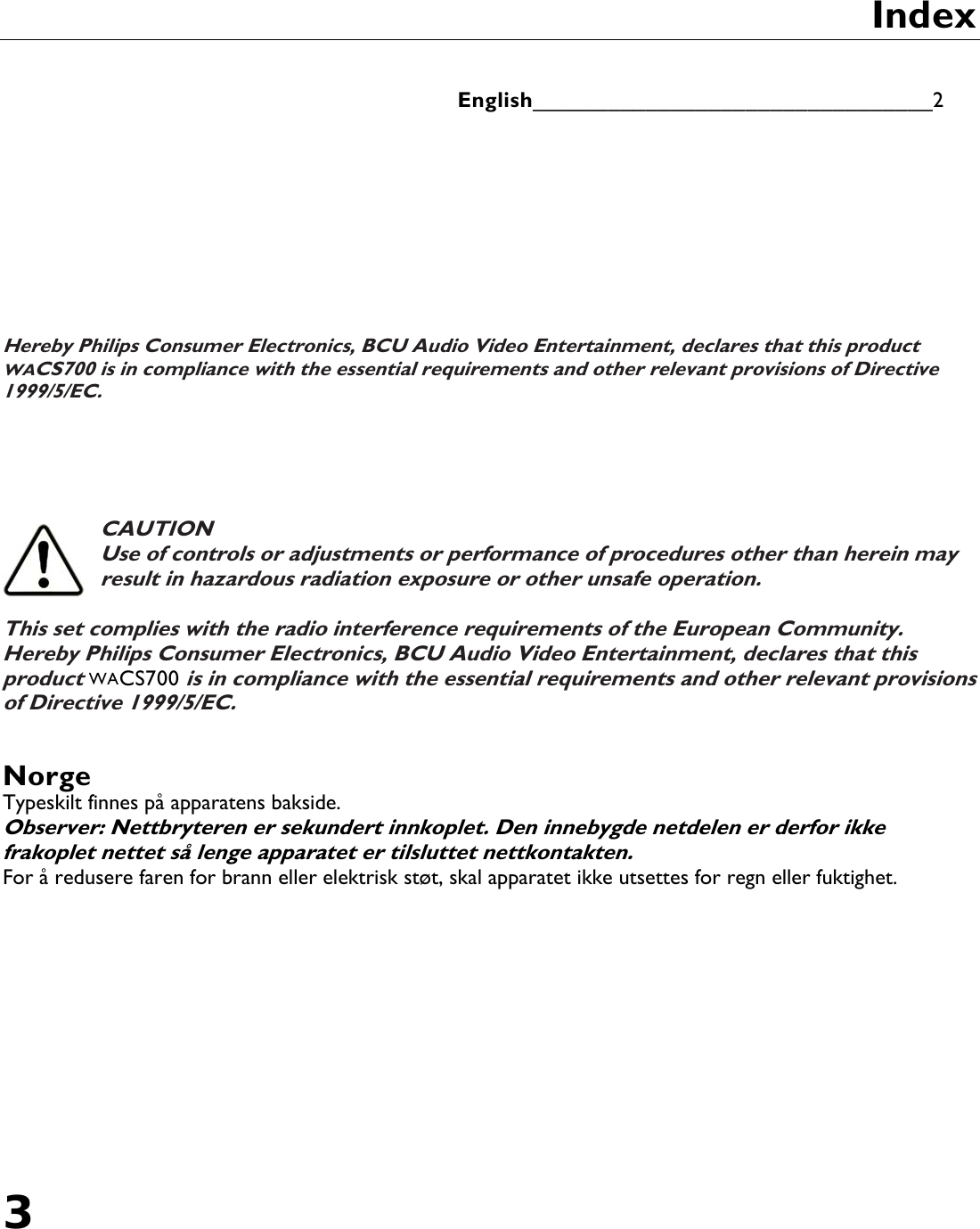 3       Index   English________________________________2          Hereby Philips Consumer Electronics, BCU Audio Video Entertainment, declares that this product WACS700 is in compliance with the essential requirements and other relevant provisions of Directive 1999/5/EC.      CAUTION Use of controls or adjustments or performance of procedures other than herein may result in hazardous radiation exposure or other unsafe operation.  This set complies with the radio interference requirements of the European Community. Hereby Philips Consumer Electronics, BCU Audio Video Entertainment, declares that this product WACS700 is in compliance with the essential requirements and other relevant provisions of Directive 1999/5/EC. English  Norge Typeskilt finnes på apparatens bakside. Observer: Nettbryteren er sekundert innkoplet. Den innebygde netdelen er derfor ikke frakoplet nettet så lenge apparatet er tilsluttet nettkontakten. For å redusere faren for brann eller elektrisk støt, skal apparatet ikke utsettes for regn eller fuktighet. 