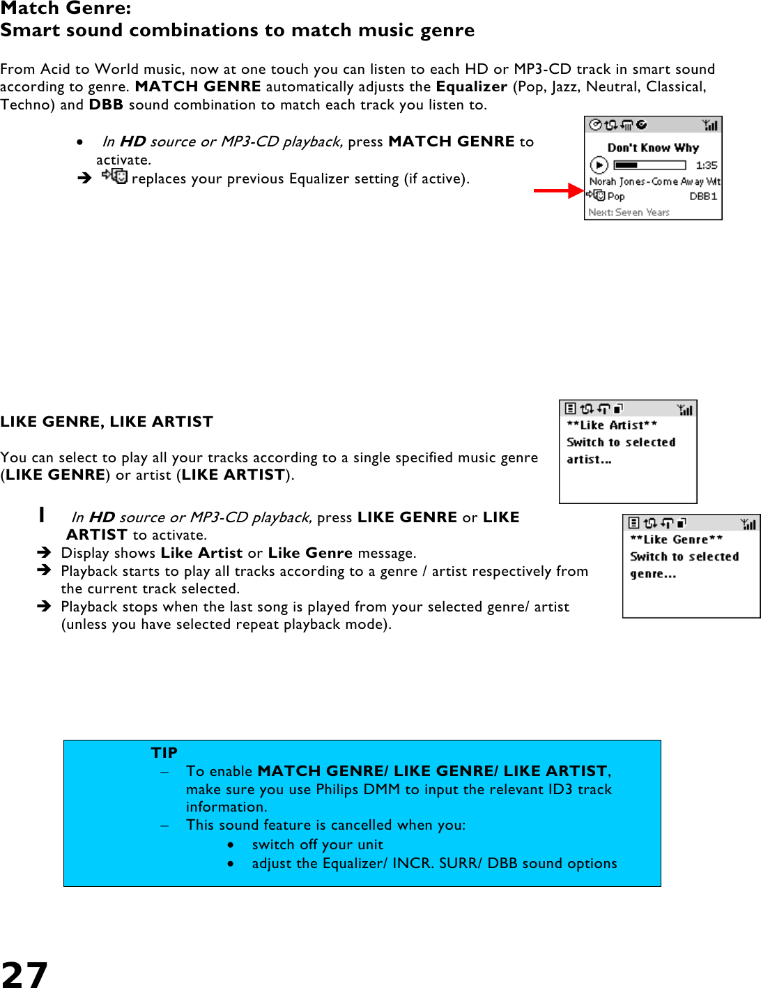 27    Match Genre: Smart sound combinations to match music genre   From Acid to World music, now at one touch you can listen to each HD or MP3-CD track in smart sound according to genre. MATCH GENRE automatically adjusts the Equalizer (Pop, Jazz, Neutral, Classical, Techno) and DBB sound combination to match each track you listen to.  • In HD source or MP3-CD playback, press MATCH GENRE to activate.     replaces your previous Equalizer setting (if active).              LIKE GENRE, LIKE ARTIST  You can select to play all your tracks according to a single specified music genre (LIKE GENRE) or artist (LIKE ARTIST).  1  In HD source or MP3-CD playback, press LIKE GENRE or LIKE ARTIST to activate.   Display shows Like Artist or Like Genre message.   Playback starts to play all tracks according to a genre / artist respectively from the current track selected.  Playback stops when the last song is played from your selected genre/ artist (unless you have selected repeat playback mode).    TIP –  To enable MATCH GENRE/ LIKE GENRE/ LIKE ARTIST, make sure you use Philips DMM to input the relevant ID3 track information. –  This sound feature is cancelled when you: •  switch off your unit •  adjust the Equalizer/ INCR. SURR/ DBB sound options 