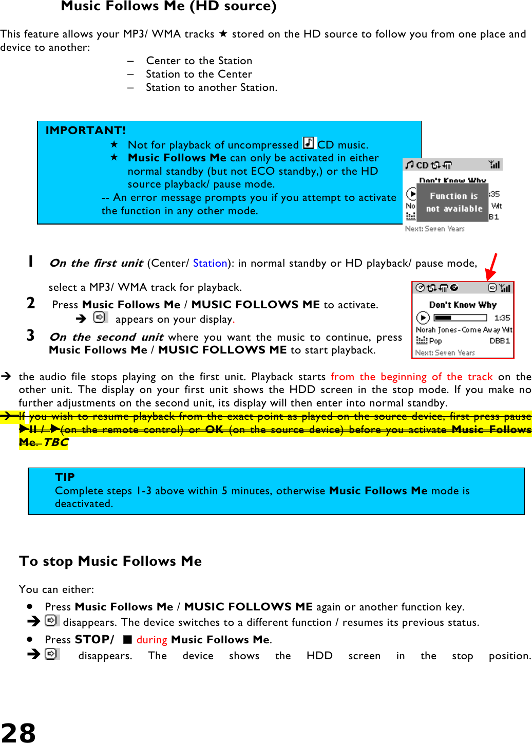 28    Music Follows Me (HD source)  This feature allows your MP3/ WMA tracks  stored on the HD source to follow you from one place and device to another:  –  Center to the Station –  Station to the Center –  Station to another Station.               1 On the first unit (Center/ Station): in normal standby or HD playback/ pause mode, select a MP3/ WMA track for playback. 2   Press Music Follows Me / MUSIC FOLLOWS ME to activate.      appears on your display.  3 On the second unit where you want the music to continue, press Music Follows Me / MUSIC FOLLOWS ME to start playback.   the audio file stops playing on the first unit. Playback starts from the beginning of the track on the other unit. The display on your first unit shows the HDD screen in the stop mode. If you make no further adjustments on the second unit, its display will then enter into normal standby.  If you wish to resume playback from the exact point as played on the source device, first press pause II  /  (on the remote control) or OK (on the source device) before you activate Music Follows Me. TBC        To stop Music Follows Me   You can either: •  Press Music Follows Me / MUSIC FOLLOWS ME again or another function key.    disappears. The device switches to a different function / resumes its previous status.  •  Press STOP/  during Music Follows Me.     disappears. The device shows the HDD screen in the stop position. IMPORTANT!  Not for playback of uncompressed  CD music.  Music Follows Me can only be activated in either normal standby (but not ECO standby,) or the HD source playback/ pause mode.  -- An error message prompts you if you attempt to activate the function in any other mode. TIP Complete steps 1-3 above within 5 minutes, otherwise Music Follows Me mode is deactivated. 