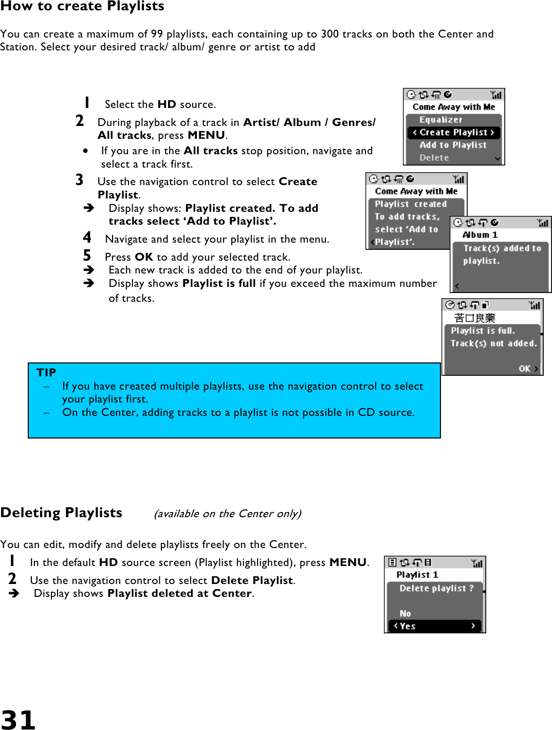 31    How to create Playlists  You can create a maximum of 99 playlists, each containing up to 300 tracks on both the Center and Station. Select your desired track/ album/ genre or artist to add     1  Select the HD source. 2  During playback of a track in Artist/ Album / Genres/ All tracks, press MENU. •  If you are in the All tracks stop position, navigate and select a track first. 3  Use the navigation control to select Create Playlist.    Display shows: Playlist created. To add tracks select ‘Add to Playlist’.  4  Navigate and select your playlist in the menu. 5  Press OK to add your selected track.   Each new track is added to the end of your playlist.   Display shows Playlist is full if you exceed the maximum number of tracks.              Deleting Playlists   (available on the Center only)  You can edit, modify and delete playlists freely on the Center. 1  In the default HD source screen (Playlist highlighted), press MENU. 2  Use the navigation control to select Delete Playlist.   Display shows Playlist deleted at Center.      TIP –  If you have created multiple playlists, use the navigation control to select your playlist first. –  On the Center, adding tracks to a playlist is not possible in CD source.  