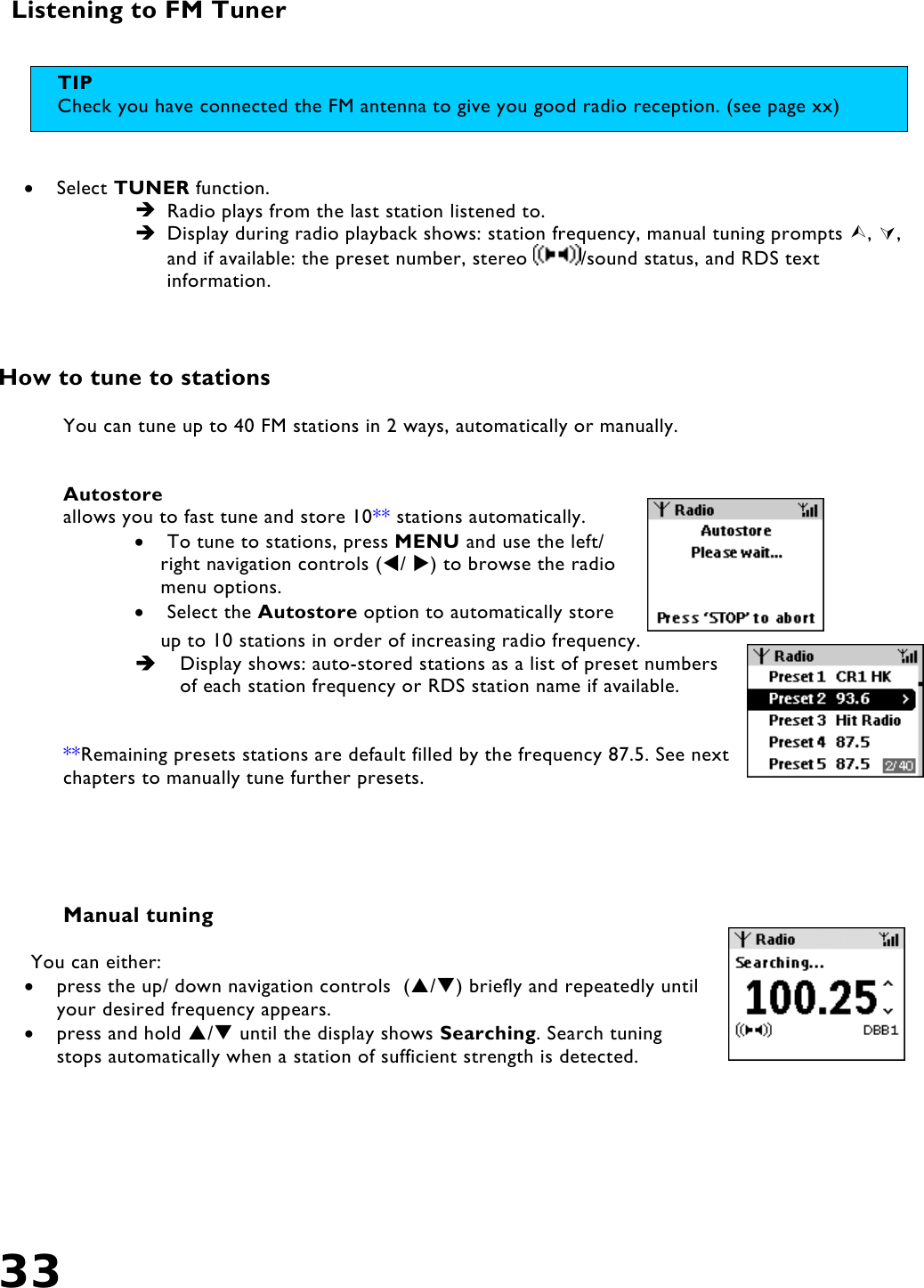 33   Listening to FM Tuner    •  Select TUNER function.  Radio plays from the last station listened to.  Display during radio playback shows: station frequency, manual tuning prompts , , and if available: the preset number, stereo  /sound status, and RDS text information.     How to tune to stations   You can tune up to 40 FM stations in 2 ways, automatically or manually.   Autostore allows you to fast tune and store 10** stations automatically.  •  To tune to stations, press MENU and use the left/ right navigation controls (/ ) to browse the radio menu options.  •  Select the Autostore option to automatically store up to 10 stations in order of increasing radio frequency.   Display shows: auto-stored stations as a list of preset numbers of each station frequency or RDS station name if available.    **Remaining presets stations are default filled by the frequency 87.5. See next chapters to manually tune further presets.      Manual tuning  You can either: •  press the up/ down navigation controls  (/) briefly and repeatedly until your desired frequency appears. •  press and hold / until the display shows Searching. Search tuning stops automatically when a station of sufficient strength is detected.  TIP Check you have connected the FM antenna to give you good radio reception. (see page xx) 