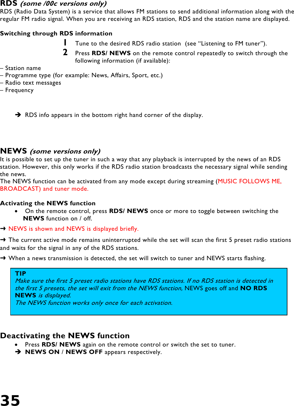 35    RDS (some /00c versions only)  RDS (Radio Data System) is a service that allows FM stations to send additional information along with the regular FM radio signal. When you are receiving an RDS station, RDS and the station name are displayed.  Switching through RDS information 1  Tune to the desired RDS radio station  (see “Listening to FM tuner”). 2  Press RDS/ NEWS on the remote control repeatedly to switch through the following information (if available): – Station name – Programme type (for example: News, Affairs, Sport, etc.) – Radio text messages – Frequency   RDS info appears in the bottom right hand corner of the display.    NEWS (some versions only) It is possible to set up the tuner in such a way that any playback is interrupted by the news of an RDS station. However, this only works if the RDS radio station broadcasts the necessary signal while sending the news. The NEWS function can be activated from any mode except during streaming (MUSIC FOLLOWS ME, BROADCAST) and tuner mode.   Activating the NEWS function •  On the remote control, press RDS/ NEWS once or more to toggle between switching the NEWS function on / off. ➜ NEWS is shown and NEWS is displayed briefly. ➜ The current active mode remains uninterrupted while the set will scan the first 5 preset radio stations and waits for the signal in any of the RDS stations. ➜ When a news transmission is detected, the set will switch to tuner and NEWS starts flashing.   Deactivating the NEWS function •  Press RDS/ NEWS again on the remote control or switch the set to tuner.  NEWS ON / NEWS OFF appears respectively. TIP Make sure the first 5 preset radio stations have RDS stations. If no RDS station is detected in the first 5 presets, the set will exit from the NEWS function, NEWS goes off and NO RDS NEWS is displayed. The NEWS function works only once for each activation.  