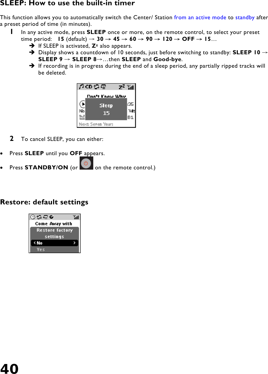 40    SLEEP: How to use the built-in timer  This function allows you to automatically switch the Center/ Station from an active mode to standby after a preset period of time (in minutes). 1  In any active mode, press SLEEP once or more, on the remote control, to select your preset time period:  15 (default)   →30  45  60  90  120  OFF  15→→→→ → →…   If SLEEP is activated, Zz also appears.   Display shows a countdown of 10 seconds, just before switching to standby: SLEEP 10  →SLEEP 9   →SLEEP 8 …then →SLEEP and Good-bye.  If recording is in progress during the end of a sleep period, any partially ripped tracks will be deleted.      2  To cancel SLEEP, you can either:  •  Press SLEEP until you OFF appears. •  Press STANDBY/ON (or   on the remote control.)     Restore: default settings  