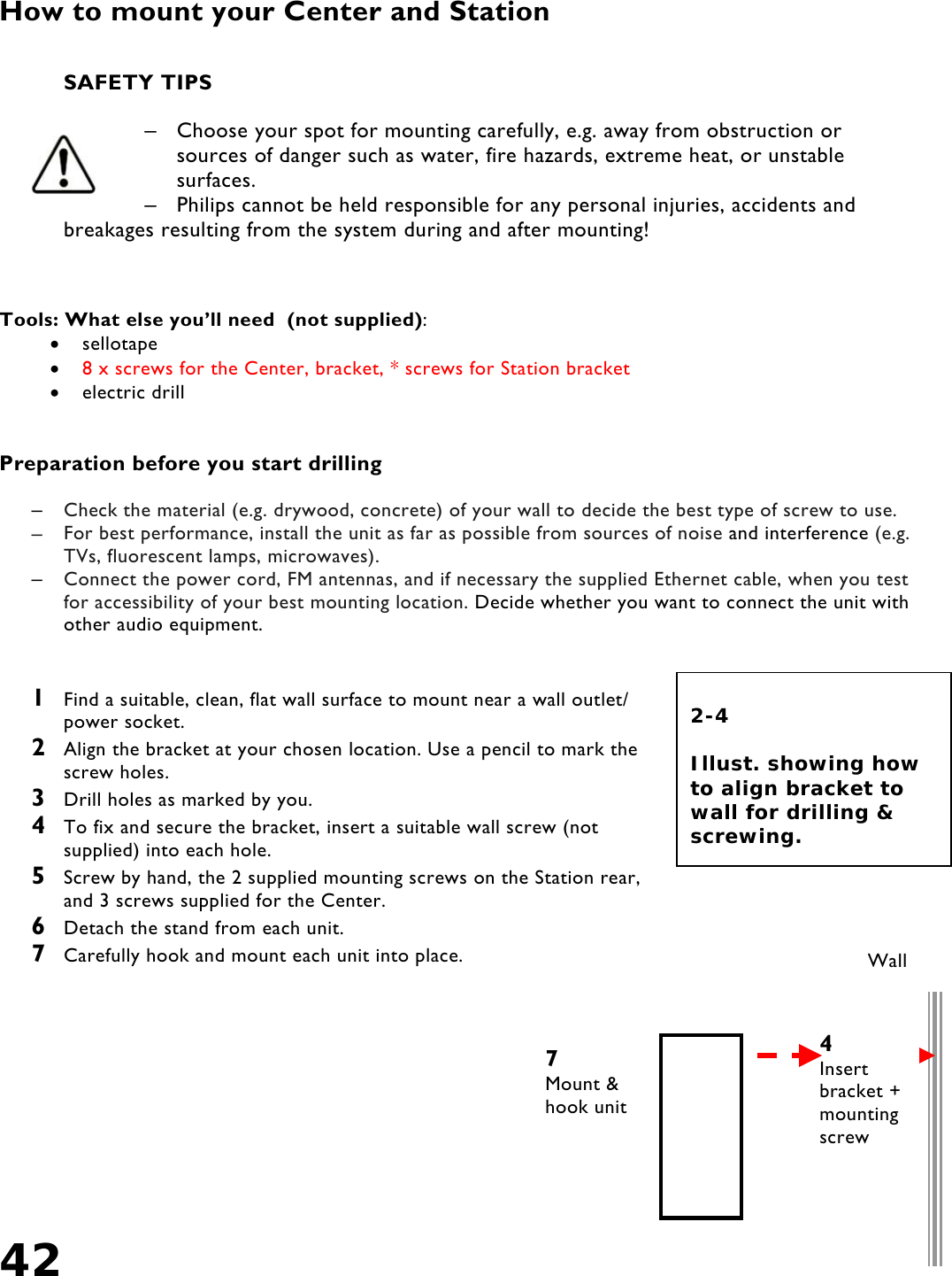 42   How to mount your Center and Station    SAFETY TIPS  –  Choose your spot for mounting carefully, e.g. away from obstruction or sources of danger such as water, fire hazards, extreme heat, or unstable surfaces.  –  Philips cannot be held responsible for any personal injuries, accidents and breakages resulting from the system during and after mounting!    Tools: What else you’ll need  (not supplied):  •  sellotape •  8 x screws for the Center, bracket, * screws for Station bracket •  electric drill   Preparation before you start drilling  –  Check the material (e.g. drywood, concrete) of your wall to decide the best type of screw to use.  –  For best performance, install the unit as far as possible from sources of noise and interference (e.g. TVs, fluorescent lamps, microwaves). –  Connect the power cord, FM antennas, and if necessary the supplied Ethernet cable, when you test for accessibility of your best mounting location. Decide whether you want to connect the unit with other audio equipment.    1  Find a suitable, clean, flat wall surface to mount near a wall outlet/ power socket. 2  Align the bracket at your chosen location. Use a pencil to mark the screw holes. 3  Drill holes as marked by you. 4  To fix and secure the bracket, insert a suitable wall screw (not supplied) into each hole.  5  Screw by hand, the 2 supplied mounting screws on the Station rear, and 3 screws supplied for the Center. 6  Detach the stand from each unit. 7  Carefully hook and mount each unit into place.       7Mount &amp; hook unit  2-4  Illust. showing how to align bracket to wall for drilling &amp; screwing. Wall 4Insert bracket + mounting screw 