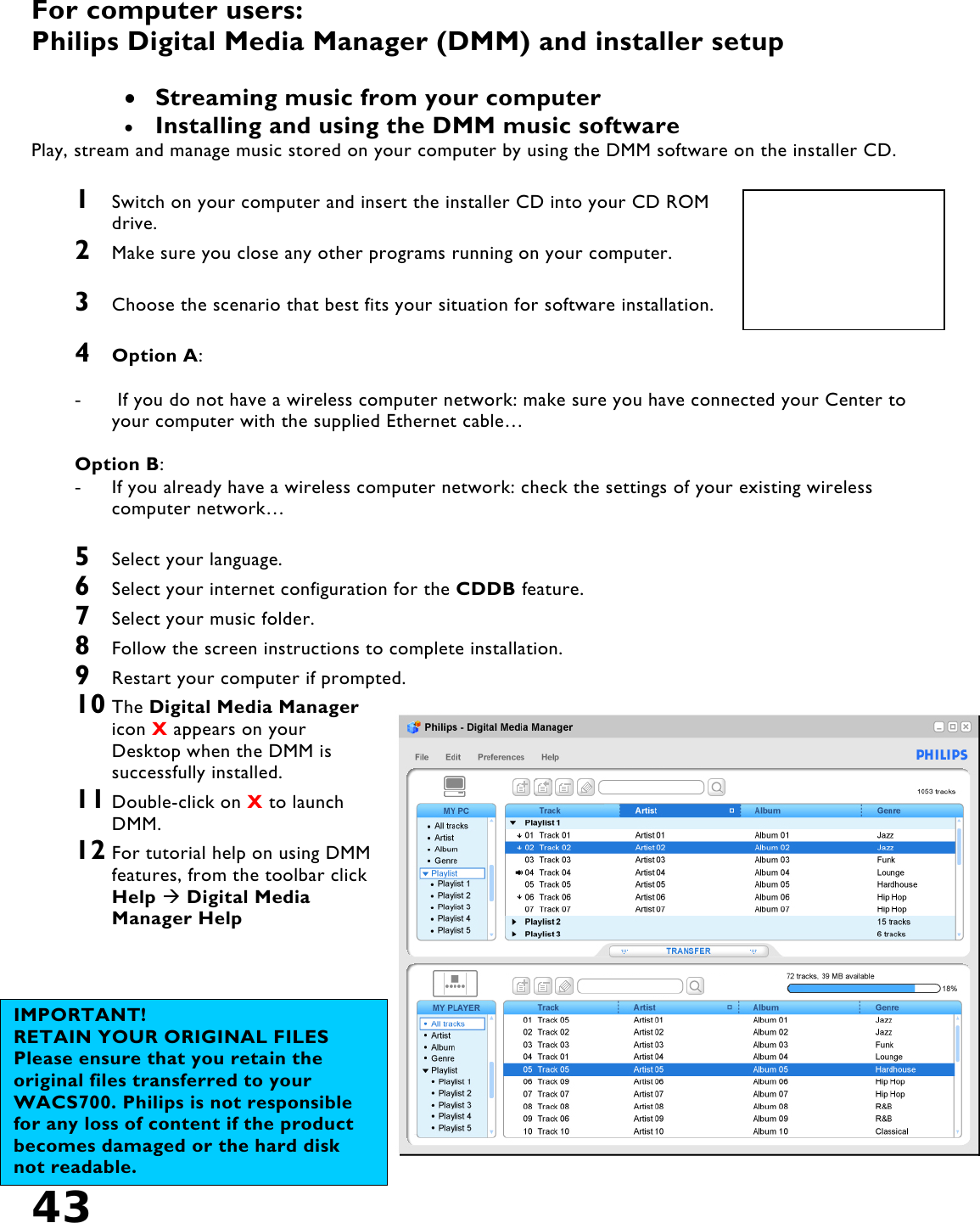 43   For computer users: Philips Digital Media Manager (DMM) and installer setup  •  Streaming music from your computer  •  Installing and using the DMM music software Play, stream and manage music stored on your computer by using the DMM software on the installer CD.   1  Switch on your computer and insert the installer CD into your CD ROM drive. 2  Make sure you close any other programs running on your computer.  3  Choose the scenario that best fits your situation for software installation.  4  Option A:  -   If you do not have a wireless computer network: make sure you have connected your Center to your computer with the supplied Ethernet cable…  Option B: -  If you already have a wireless computer network: check the settings of your existing wireless computer network…  5  Select your language. 6  Select your internet configuration for the CDDB feature.  7  Select your music folder. 8  Follow the screen instructions to complete installation. 9  Restart your computer if prompted. 10 The Digital Media Manager icon X appears on your Desktop when the DMM is successfully installed.  11 Double-click on X to launch DMM. 12 For tutorial help on using DMM features, from the toolbar click Help  Digital Media Manager Help    IMPORTANT! RETAIN YOUR ORIGINAL FILES Please ensure that you retain the original files transferred to your WACS700. Philips is not responsible for any loss of content if the product becomes damaged or the hard disk not readable. 