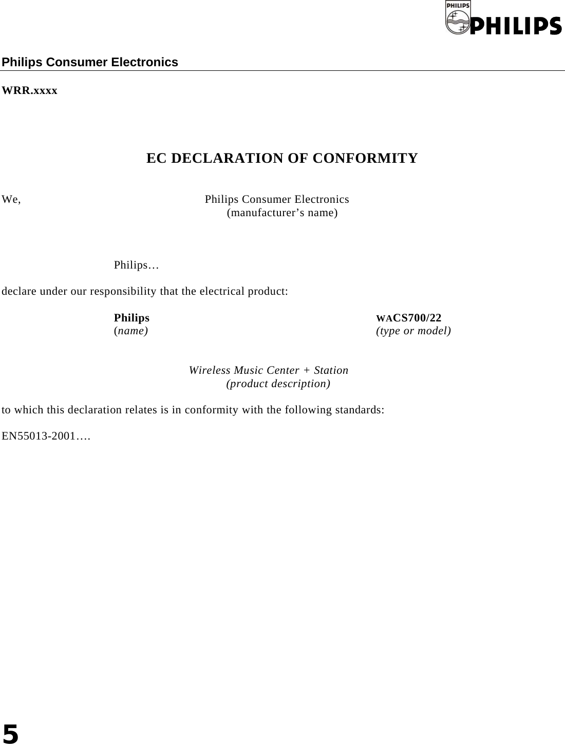 5   Philips   Philips Consumer Electronics   WRR.xxxx     EC DECLARATION OF CONFORMITY   We,               Philips Consumer Electronics (manufacturer’s name)    Philips…  declare under our responsibility that the electrical product:  Philips       WACS700/22 (name)       (type or model)   Wireless Music Center + Station (product description)  to which this declaration relates is in conformity with the following standards:  EN55013-2001….