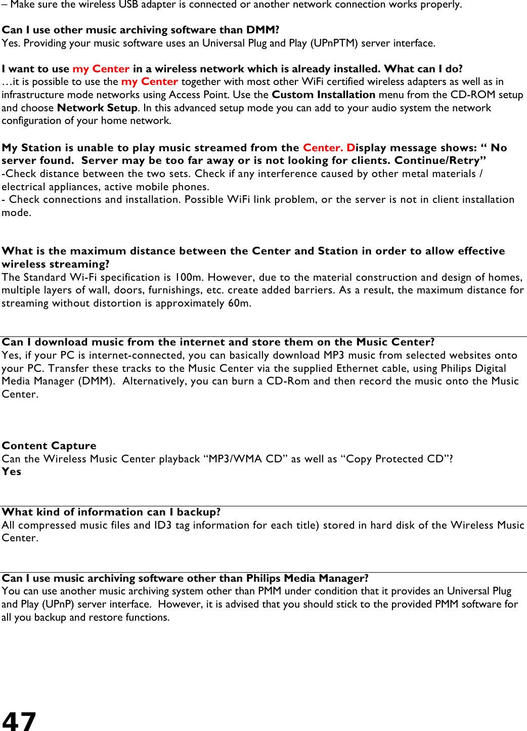 47   – Make sure the wireless USB adapter is connected or another network connection works properly.  Can I use other music archiving software than DMM?  Yes. Providing your music software uses an Universal Plug and Play (UPnPTM) server interface.  I want to use my Center in a wireless network which is already installed. What can I do?  …it is possible to use the my Center together with most other WiFi certified wireless adapters as well as in infrastructure mode networks using Access Point. Use the Custom Installation menu from the CD-ROM setup and choose Network Setup. In this advanced setup mode you can add to your audio system the network configuration of your home network.  My Station is unable to play music streamed from the Center. Display message shows: “ No server found.  Server may be too far away or is not looking for clients. Continue/Retry” -Check distance between the two sets. Check if any interference caused by other metal materials / electrical appliances, active mobile phones. - Check connections and installation. Possible WiFi link problem, or the server is not in client installation mode.     What is the maximum distance between the Center and Station in order to allow effective wireless streaming? The Standard Wi-Fi specification is 100m. However, due to the material construction and design of homes, multiple layers of wall, doors, furnishings, etc. create added barriers. As a result, the maximum distance for streaming without distortion is approximately 60m.   Can I download music from the internet and store them on the Music Center? Yes, if your PC is internet-connected, you can basically download MP3 music from selected websites onto your PC. Transfer these tracks to the Music Center via the supplied Ethernet cable, using Philips Digital Media Manager (DMM).  Alternatively, you can burn a CD-Rom and then record the music onto the Music Center.    Content Capture Can the Wireless Music Center playback “MP3/WMA CD” as well as “Copy Protected CD”?  Yes   What kind of information can I backup? All compressed music files and ID3 tag information for each title) stored in hard disk of the Wireless Music Center.   Can I use music archiving software other than Philips Media Manager? You can use another music archiving system other than PMM under condition that it provides an Universal Plug and Play (UPnP) server interface.  However, it is advised that you should stick to the provided PMM software for all you backup and restore functions. 