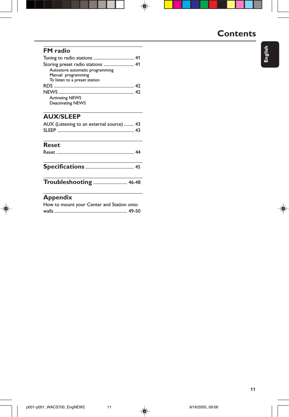 11EnglishContentsFM radioTuning to radio stations .................................... 41Storing preset radio stations ........................... 41Autostore: automatic programmingManual  programmingTo  listen to a preset stationRDS ....................................................................... 42NEWS ................................................................... 42Activating NEWSDeactivating NEWSAUX/SLEEPAUX (Listening to an external source) ......... 43SLEEP .................................................................... 43ResetReset ..................................................................... 44Specifications ........................................... 45Troubleshooting .............................. 46-48AppendixHow to mount your Center and Station ontowalls ................................................................. 49-50p001-p051_WACS700_EngNEW2 9/16/2005, 09:0611