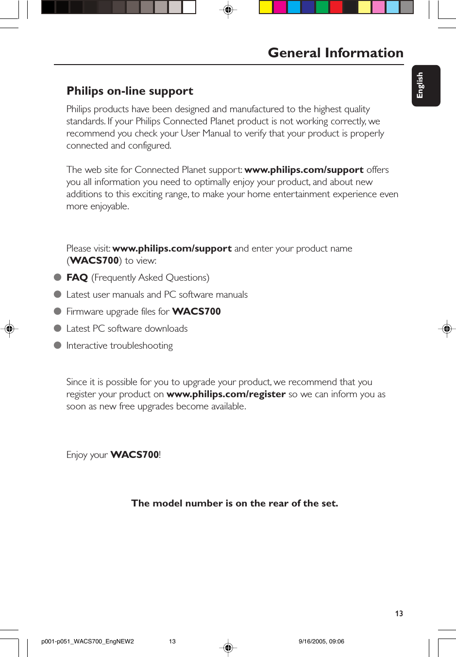 13EnglishGeneral InformationPhilips on-line supportPhilips products have been designed and manufactured to the highest qualitystandards. If your Philips Connected Planet product is not working correctly, werecommend you check your User Manual to verify that your product is properlyconnected and configured.The web site for Connected Planet support: www.philips.com/support offersyou all information you need to optimally enjoy your product, and about newadditions to this exciting range, to make your home entertainment experience evenmore enjoyable.Please visit: www.philips.com/support and enter your product name(WACS700) to view:●FAQ (Frequently Asked Questions)●Latest user manuals and PC software manuals●Firmware upgrade files for WACS700●Latest PC software downloads●Interactive troubleshootingSince it is possible for you to upgrade your product, we recommend that youregister your product on www.philips.com/register so we can inform you assoon as new free upgrades become available.Enjoy your WACS700!The model number is on the rear of the set.p001-p051_WACS700_EngNEW2 9/16/2005, 09:0613