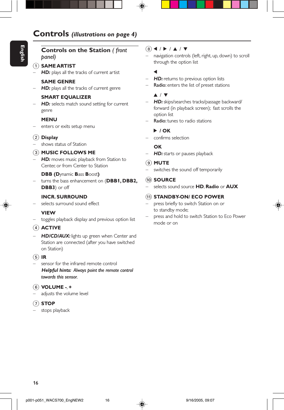 16EnglishControls (illustrations on page 4)Controls on the Station ( frontpanel)1SAME ARTIST–HD: plays all the tracks of current artistSAME GENRE–HD: plays all the tracks of current genreSMART EQUALIZER–    HD: selects match sound setting for currentgenreMENU–    enters or exits setup menu2Display–shows status of Station3MUSIC FOLLOWS ME–HD: moves music playback from Station toCenter, or from Center to StationDBB (Dynamic Bass Boost)–turns the bass enhancement on (DBB1, DBB2,DBB3) or offINCR. SURROUND–selects surround sound effectVIEW–toggles playback display and previous option list4ACTIVE–HD/CD/AUX: lights up green when Center andStation are connected (after you have switchedon Station)5IR– sensor for the infrared remote control      Helpful hints:  Always point the remote controltowards this sensor.6VOLUME -,  +–adjusts the volume level7STOP–stops playback81 / 2 / 3 / 4–navigation controls (left, right, up, down) to scrollthrough the option list1–HD: returns to previous option lists–Radio: enters the list of preset stations3 / 4–HD: skips/searches tracks/passage backward/forward (in playback screen);  fast scrolls theoption list–Radio: tunes to radio stations2 / OK– confirms selectionOK–HD: starts or pauses playback9MUTE– switches the sound off temporarily0SOURCE–selects sound source HD, Radio or AUX!STANDBY-ON/ ECO POWER–press briefly to switch Station on orto standby mode;– press and hold to switch Station to Eco Powermode or onp001-p051_WACS700_EngNEW2 9/16/2005, 09:0716