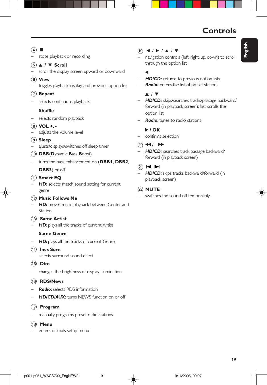 19EnglishControls4Ç–stops playback or recording53 / 4 Scroll–scroll the display screen upward or downward6View–toggles playback display and previous option list7Repeat– selects continuous playbackShuffle–selects random playback8VOL +,  -–adjusts the volume level9Sleep–ajusts/displays/switches off sleep timer0DBB(Dynamic Bass Boost)–turns the bass enhancement on (DBB1, DBB2,DBB3) or off!Smart EQ–    HD: selects match sound setting for currentgenre@Music Follows Me–HD: moves music playback between Center andStation# Same Artist–HD: plays all the tracks of current ArtistSame Genre–HD: plays all the tracks of current Genre$ Incr. Surr.–selects surround sound effect% Dim–changes the brightness of display illumination^ RDS/News–Radio: selects RDS information–HD/CD/AUX: turns NEWS function on or off&amp; Program–manually programs preset radio stations* Menu–    enters or exits setup menu( 1 / 2 / 3 / 4–navigation controls (left, right, up, down) to scrollthrough the option list1–HD/CD: returns to previous option lists–Radio: enters the list of preset stations3 / 4–HD/CD: skips/searches tracks/passage backward/forward (in playback screen); fast scrolls theoption list–Radio: tunes to radio stations2 / OK– confirms selection)à / á–HD/CD: searches track passage backward/forward (in playback screen)¡ O, P–HD/CD: skips tracks backward/forward (inplayback screen)™MUTE– switches the sound off temporarilyp001-p051_WACS700_EngNEW2 9/16/2005, 09:0719