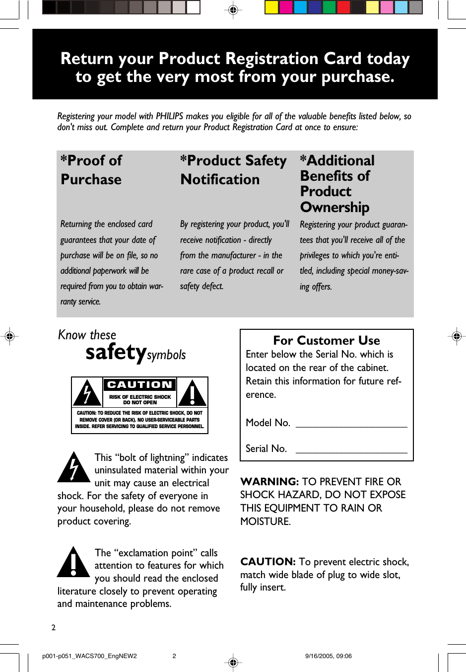 2Return your Product Registration Card today to get the very most from your purchase.Registering your model with PHILIPS makes you eligible for all of the valuable benefits listed below, sodon&apos;t miss out. Complete and return your Product Registration Card at once to ensure:*Proof of Purchase Returning the enclosed cardguarantees that your date ofpurchase will be on file, so noadditional paperwork will berequired from you to obtain war-ranty service. *Product Safety Notification By registering your product, you&apos;llreceive notification - directlyfrom the manufacturer - in therare case of a product recall orsafety defect.*AdditionalBenefits ofProductOwnershipRegistering your product guaran-tees that you&apos;ll receive all of theprivileges to which you&apos;re enti-tled, including special money-sav-ing offers.Know thesesafetysymbolsThis “bolt of lightning” indicatesuninsulated material within yourunit may cause an electricalshock. For the safety of everyone inyour household, please do not removeproduct covering.The “exclamation point” callsattention to features for whichyou should read the enclosedliterature closely to prevent operatingand maintenance problems.CAUTION: To prevent electric shock,match wide blade of plug to wide slot,fully insert.CAUTIONRISK OF ELECTRIC SHOCKDO NOT OPENCAUTION: TO REDUCE THE RISK OF ELECTRIC SHOCK, DO NOTREMOVE COVER (OR BACK). NO USER-SERVICEABLE PARTSINSIDE. REFER SERVICING TO QUALIFIED SERVICE PERSONNEL.tsFor Customer UseEnter below the Serial No. which islocated on the rear of the cabinet.Retain this information for future ref-erence.Model No. ______________________Serial No.   ______________________WARNING: TO PREVENT FIRE OR SHOCK HAZARD, DO NOT EXPOSE THIS EQUIPMENT TO RAIN OR MOISTURE.p001-p051_WACS700_EngNEW2 9/16/2005, 09:062