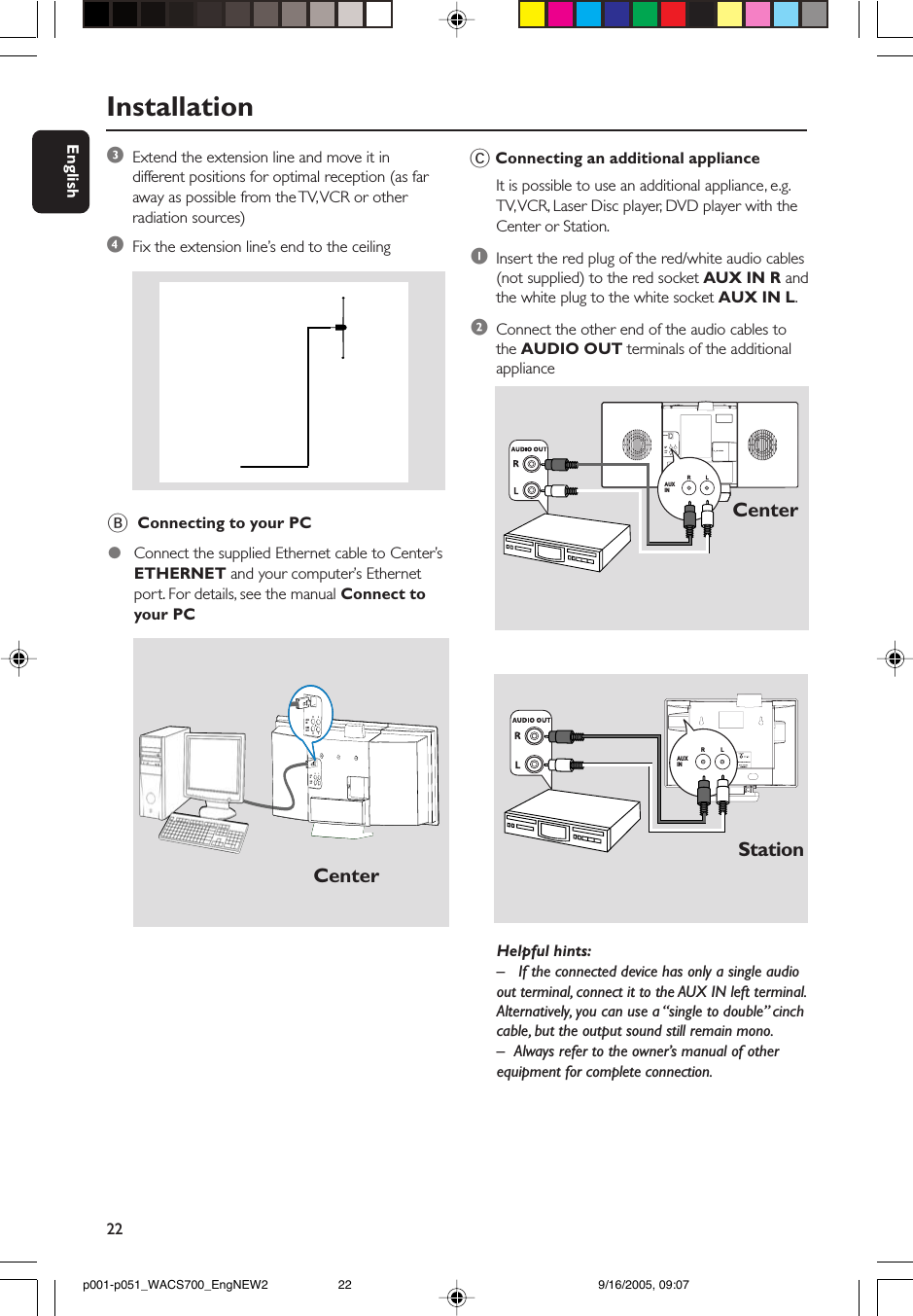 22EnglishInstallationAUX INR           LHelpful hints:– If the connected device has only a single audioout terminal, connect it to the AUX IN left terminal.Alternatively, you can use a “single to double” cinchcable, but the output sound still remain mono.– Always refer to the owner’s manual of otherequipment for complete connection.StationC Connecting an additional applianceIt is possible to use an additional appliance, e.g.TV, VCR, Laser Disc player, DVD player with theCenter or Station.1Insert the red plug of the red/white audio cables(not supplied) to the red socket AUX IN R andthe white plug to the white socket AUX IN L.2Connect the other end of the audio cables tothe AUDIO OUT terminals of the additionalapplianceCenterAUXINRLRLLINEOUTAUXINRLRLLINEOUTCenterB  Connecting to your PC●Connect the supplied Ethernet cable to Center’sETHERNET and your computer’s Ethernetport. For details, see the manual Connect toyour PC3Extend the extension line and move it indifferent positions for optimal reception (as faraway as possible from the TV, VCR or otherradiation sources)4Fix the extension line’s end to the ceilingETHERNET75      FM  ANTENNAVOLTAGESELECTORNOT FOR ALLVERSIONSAUX INR           LR           LLINEOUTAUX INR           Lp001-p051_WACS700_EngNEW2 9/16/2005, 09:0722