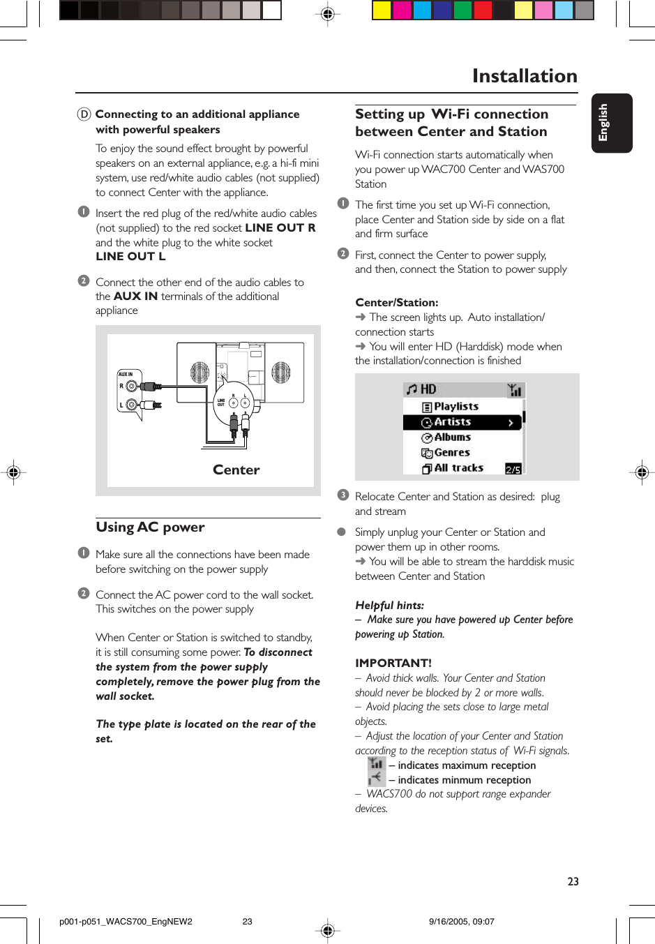 23EnglishInstallationETHERNET75      FM  ANTENNAVOLTAGESELECTORNOT FOR ALLVERSIONSAUX INR           LR           LLINEOUTLINE OUTR           LAUX INCenterD Connecting to an additional appliancewith powerful speakersTo  enjoy the sound effect brought by powerfulspeakers on an external appliance, e.g. a hi-fi minisystem, use red/white audio cables (not supplied)to connect Center with the appliance.1Insert the red plug of the red/white audio cables(not supplied) to the red socket LINE OUT Rand the white plug to the white socketLINE OUT L2Connect the other end of the audio cables tothe AUX IN terminals of the additionalapplianceUsing AC power1Make sure all the connections have been madebefore switching on the power supply2Connect the AC power cord to the wall socket.This switches on the power supplyWhen Center or Station is switched to standby,it is still consuming some power. To  disconnectthe system from the power supplycompletely, remove the power plug from thewall socket.The type plate is located on the rear of theset.Setting up  Wi-Fi connectionbetween Center and StationWi-Fi connection starts automatically whenyou power up WAC700 Center and WAS700Station1The first time you set up Wi-Fi connection,place Center and Station side by side on a flatand firm surface2First, connect the Center to power supply,and then, connect the Station to power supplyCenter/Station:➜The screen lights up.  Auto installation/connection starts➜You will enter HD (Harddisk) mode whenthe installation/connection is finished3Relocate Center and Station as desired:  plugand stream●Simply unplug your Center or Station andpower them up in other rooms.➜ You will be able to stream the harddisk musicbetween Center and StationHelpful hints:–Make sure you have powered up Center beforepowering up Station.IMPORTANT!–  Avoid thick walls.  Your Center and Stationshould never be blocked by 2 or more walls.–  Avoid placing the sets close to large metalobjects.–  Adjust the location of your Center and Stationaccording to the reception status of  Wi-Fi signals.– indicates maximum reception– indicates minmum reception–  WACS700 do not support range expanderdevices.p001-p051_WACS700_EngNEW2 9/16/2005, 09:0723