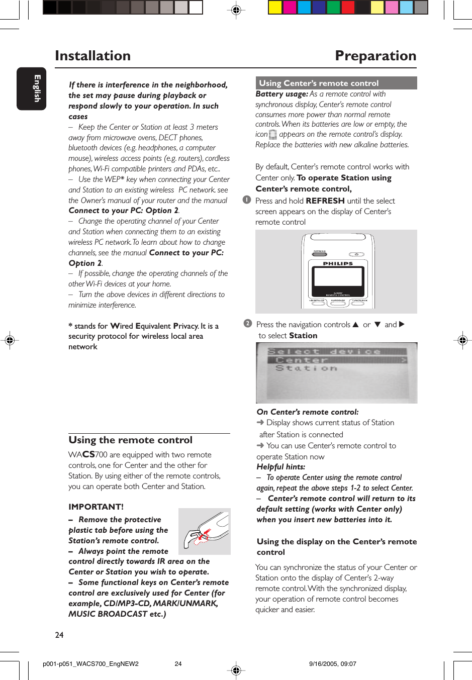 24EnglishUsing the display on the Center’s remotecontrolYou can synchronize the status of your Center orStation onto the display of Center’s 2-wayremote control. With the synchronized display,your operation of remote control becomesquicker and easier.Installation                                                  PreparationUsing the remote controlWACS700 are equipped with two remotecontrols, one for Center and the other forStation. By using either of the remote controls,you can operate both Center and Station.IMPORTANT!      If there is interference in the neighborhood,the set may pause during playback orrespond slowly to your operation. In suchcases–Keep the Center or Station at least 3 metersaway from microwave ovens, DECT phones,bluetooth devices (e.g. headphones, a computermouse), wireless access points (e.g. routers), cordlessphones, Wi-Fi compatible printers and PDAs, etc..–Use the WEP* key when connecting your Centerand Station to an existing wireless  PC network. seethe Owner’s manual of your router and the manualConnect to your PC: Option 2.–Change the operating channel of your Centerand Station when connecting them to an existingwireless PC network. To learn about how to changechannels, see the manual Connect to your PC:Option 2.–If possible, change the operating channels of theother Wi-Fi devices at your home.–Turn the above devices in different directions tominimize interference.* stands for Wired Equivalent Privacy. It is asecurity protocol for wireless local areanetwork–Remove the protectiveplastic tab before using theStation’s remote control.– Always point the remotecontrol directly towards IR area on theCenter or Station you wish to operate.–Some functional keys on Center’s remotecontrol are exclusively used for Center (forexample, CD/MP3-CD, MARK/UNMARK,MUSIC BROADCAST etc.) Using Center’s remote controlBattery usage: As a remote control withsynchronous display, Center’s remote controlconsumes more power than normal remotecontrols. When its batteries are low or empty, theicon     appears on the remote control’s display.Replace the batteries with new alkaline batteries.By default, Center’s remote control works withCenter only. To  operate Station usingCenter’s remote control,1Press and hold REFRESH until the selectscreen appears on the display of Center’sremote control2Press the navigation controls 3 or 4 and 2 to select StationOn Center’s remote control:➜ Display shows current status of Station       after Station is connected➜ You can use Center’s remote control tooperate Station nowHelpful hints:– To operate Center using the remote controlagain, repeat the above steps 1-2 to select Center.– Center’s remote control will return to itsdefault setting (works with Center only)when you insert new batteries into it.p001-p051_WACS700_EngNEW2 9/16/2005, 09:0724