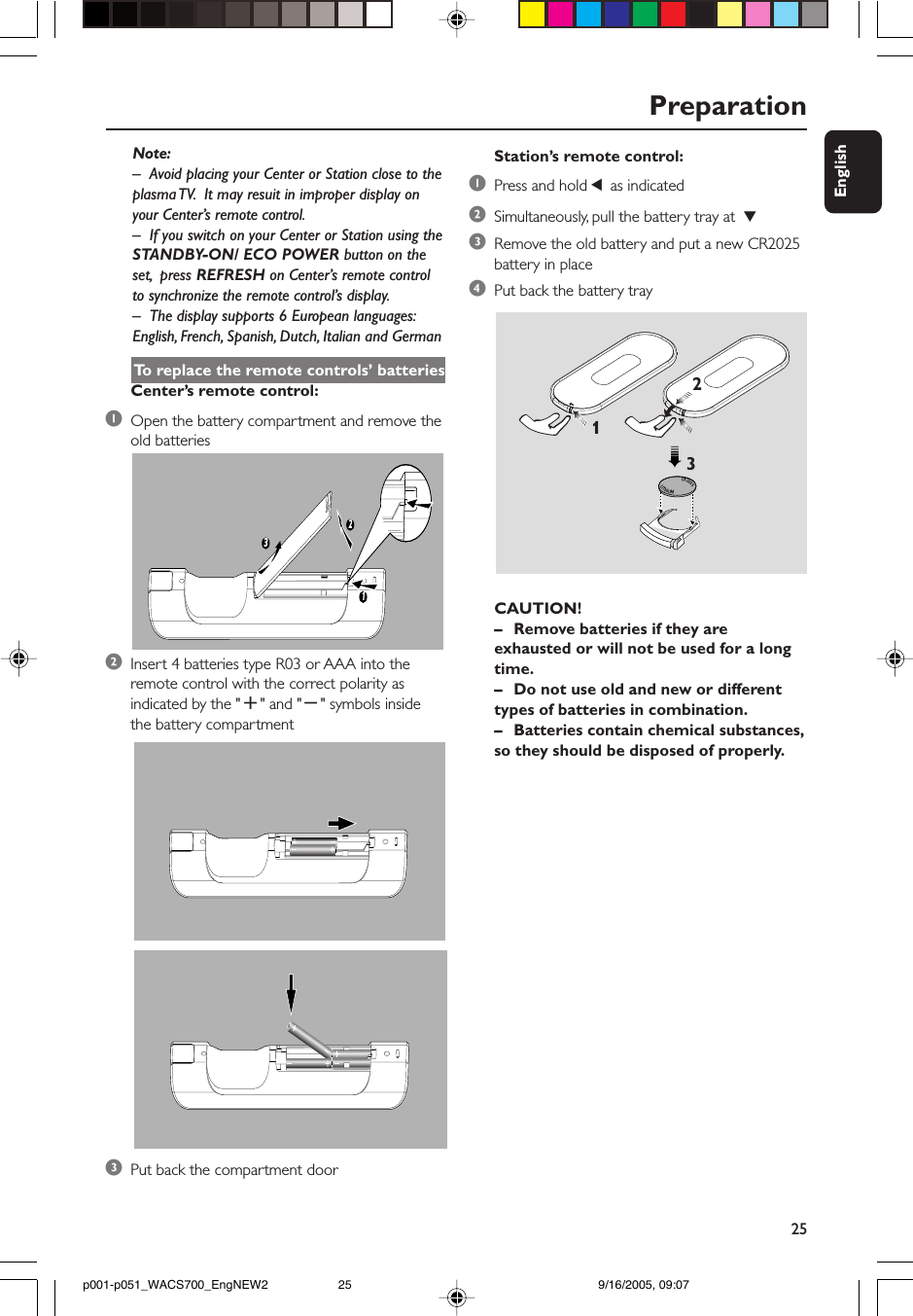 25EnglishPreparationNote:–Avoid placing your Center or Station close to theplasma TV.  It may resuit in improper display onyour Center’s remote control.– If you switch on your Center or Station using theSTANDBY-ON/ ECO POWER button on theset,  press REFRESH on Center’s remote controlto synchronize the remote control’s display.–The display supports 6 European languages:English, French, Spanish, Dutch, Italian and GermanTo  replace the remote controls’ batteriesCenter’s remote control:1Open the battery compartment and remove theold batteries2Insert 4 batteries type R03 or AAA into theremote control with the correct polarity asindicated by the &quot;+&quot; and &quot;-&quot; symbols insidethe battery compartment3Put back the compartment door132CR2025LITHIUM 2➠31Station’s remote control:1Press and hold 1 as indicated2Simultaneously, pull the battery tray at  43Remove the old battery and put a new CR2025battery in place4Put back the battery trayCAUTION!–Remove batteries if they areexhausted or will not be used for a longtime.–Do not use old and new or differenttypes of batteries in combination.–Batteries contain chemical substances,so they should be disposed of properly.p001-p051_WACS700_EngNEW2 9/16/2005, 09:0725