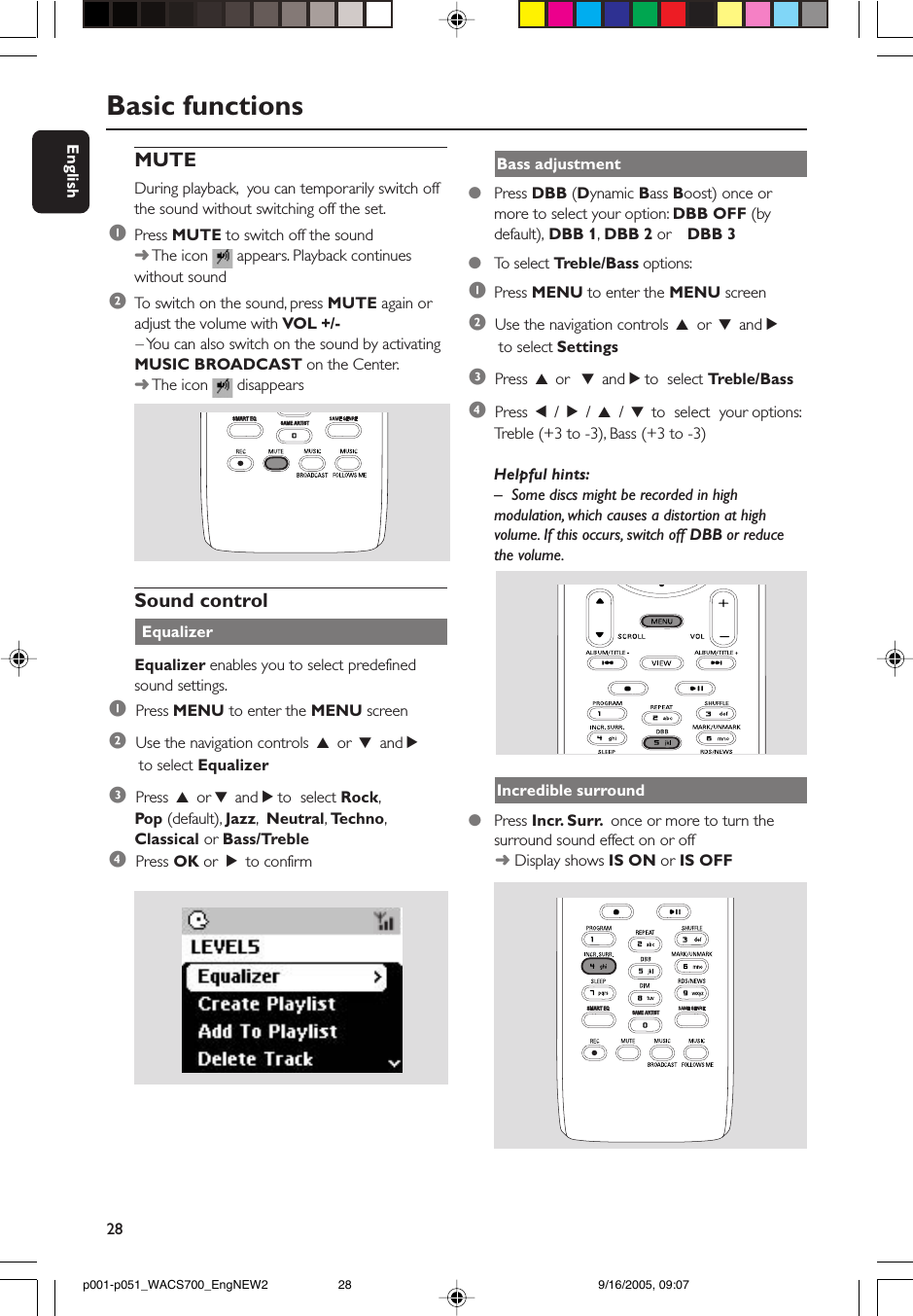 28EnglishMUTEDuring playback,  you can temporarily switch offthe sound without switching off the set.1Press MUTE to switch off the sound➜ The icon   appears. Playback continueswithout sound2To  switch on the sound, press MUTE again oradjust the volume with VOL +/-      – You can also switch on the sound by activatingMUSIC BROADCAST on the Center.➜ The icon   disappearsSAME ARTISTSMART EQSound control EqualizerEqualizer enables you to select predefinedsound settings.1  Press MENU to enter the MENU screen2  Use the navigation controls 3 or 4 and 2 to select Equalizer3  Press 3 or 4 and 2 to  select Rock,Pop (default), Jazz,  Neutral, Techno,Classical or Bass/Treble4  Press OK or  2 to confirmBasic functionsBass adjustment●Press DBB (Dynamic Bass Boost) once ormore to select your option: DBB OFF (bydefault), DBB 1, DBB 2 or DBB 3●To  select Treble/Bass options:1Press MENU to enter the MENU screen2  Use the navigation controls 3 or 4 and 2 to select Settings3  Press 3 or  4 and 2 to  select Treble/Bass4  Press 1 / 2 / 3 / 4 to  select  your options:Treble (+3 to -3), Bass (+3 to -3)Helpful hints:–Some discs might be recorded in highmodulation, which causes a distortion at highvolume. If this occurs, switch off DBB or reducethe volume.Incredible surround●Press Incr. Surr.  once or more to turn thesurround sound effect on or off      ➜ Display shows IS ON or IS OFFSAME ARTISTSAME ARTISTSMART EQp001-p051_WACS700_EngNEW2 9/16/2005, 09:0728