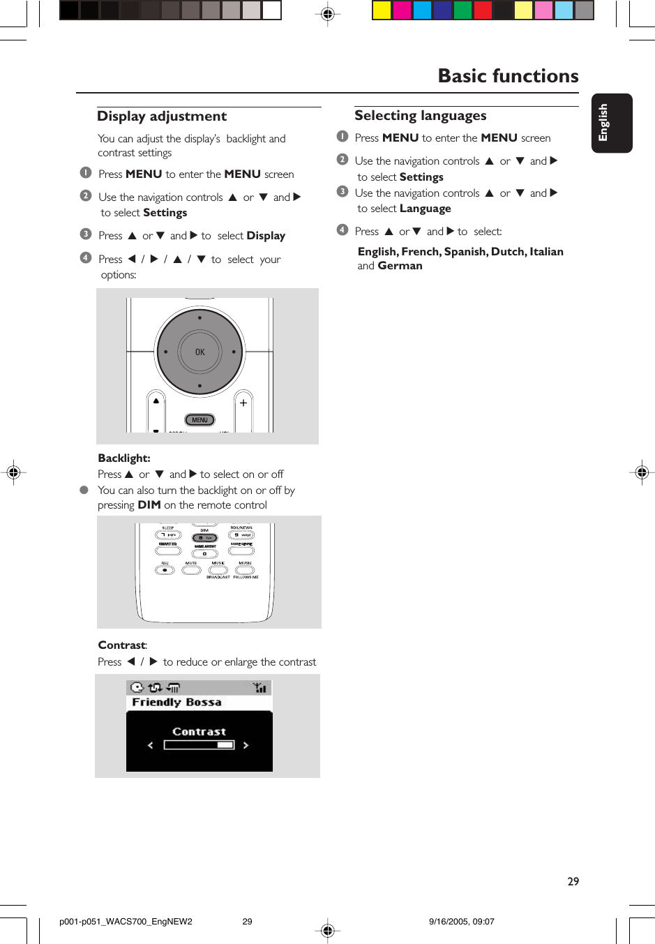 29EnglishBasic functionsDisplay adjustmentYou can adjust the display’s  backlight andcontrast settings1  Press MENU to enter the MENU screen2  Use the navigation controls 3 or 4 and 2 to select Settings3  Press 3 or 4 and 2 to  select Display4  Press 1 / 2 / 3 / 4 to  select  your options:Backlight:Press 3 or 4 and 2 to select on or off●You can also turn the backlight on or off bypressing DIM on the remote controlSAME ARTISTSMART EQContrast:Press 1 / 2 to reduce or enlarge the contrastSelecting languages1  Press MENU to enter the MENU screen2  Use the navigation controls 3 or 4 and 2 to select Settings3  Use the navigation controls 3 or 4 and 2 to select Language4  Press 3 or 4 and 2 to  select: English, French, Spanish, Dutch, Italian and Germanp001-p051_WACS700_EngNEW2 9/16/2005, 09:0729