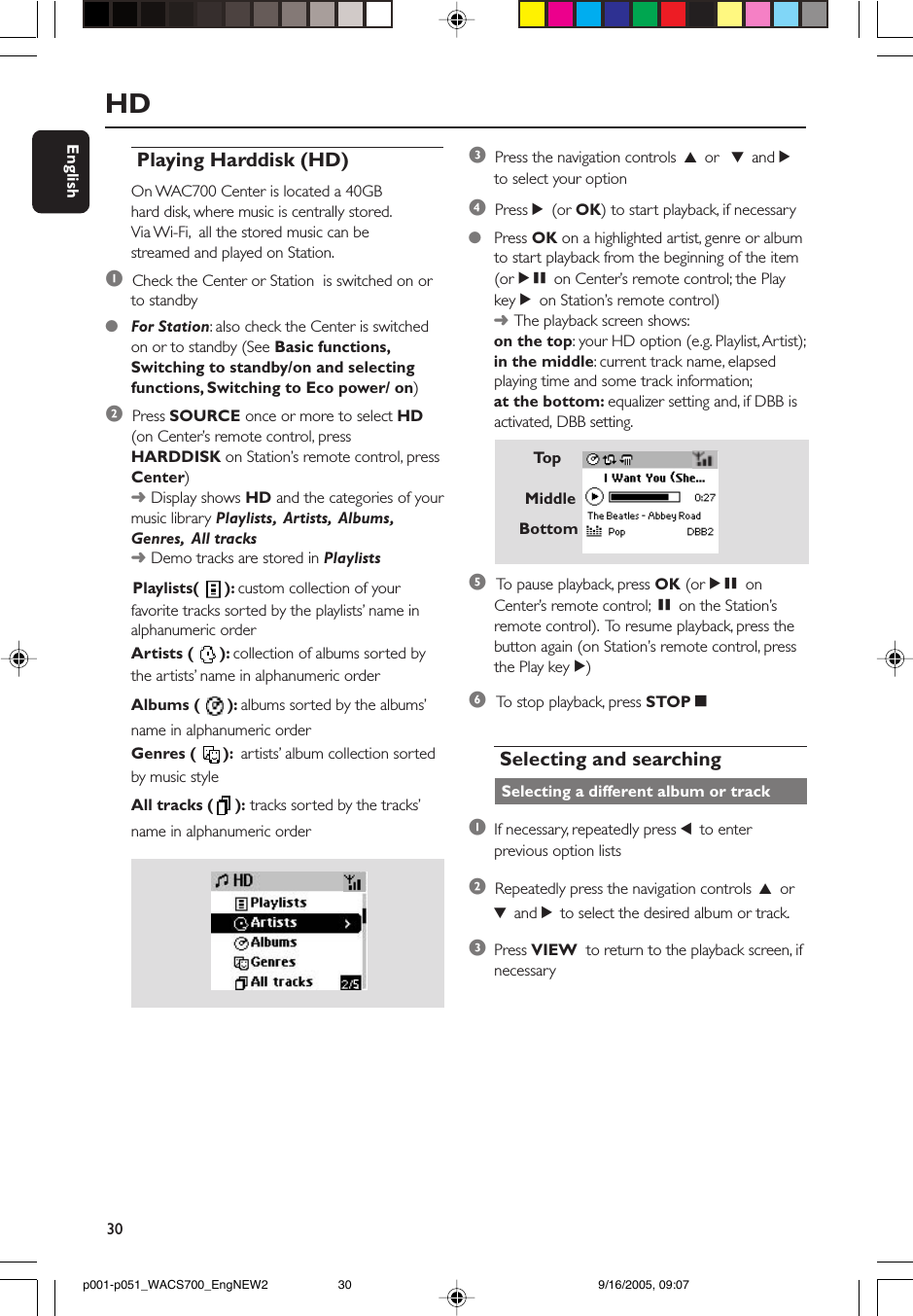 30EnglishHD Playing Harddisk (HD)On WAC700 Center is located a 40GBhard disk, where music is centrally stored.Via Wi-Fi,  all the stored music can bestreamed and played on Station.1  Check the Center or Station  is switched on orto standby●For Station: also check the Center is switchedon or to standby (See Basic functions,Switching to standby/on and selectingfunctions, Switching to Eco power/ on)2  Press SOURCE once or more to select HD(on Center’s remote control, pressHARDDISK on Station’s remote control, pressCenter)➜Display shows HD and the categories of yourmusic library Playlists,  Artists,  Albums,Genres,  All tracks➜Demo tracks are stored in Playlists      Playlists(  ): custom collection of yourfavorite tracks sorted by the playlists’ name inalphanumeric orderArtists (  ): collection of albums sorted bythe artists’ name in alphanumeric orderAlbums (  ): albums sorted by the albums’name in alphanumeric orderGenres (  ):  artists’ album collection sortedby music styleAll tracks ( ): tracks sorted by the tracks’name in alphanumeric order3  Press the navigation controls 3 or  4 and 2to select your option4  Press 2 (or OK) to start playback, if necessary●Press OK on a highlighted artist, genre or albumto start playback from the beginning of the item(orÉÅ on Center’s remote control; the PlaykeyÉon Station’s remote control)➜The playback screen shows:on the top: your HD option (e.g. Playlist, Artist);in the middle: current track name, elapsedplaying time and some track information;at the bottom: equalizer setting and, if DBB isactivated, DBB setting.5 To  pause playback, press OK (orÉÅ onCenter’s remote control; Åon the Station’sremote control).  To resume playback, press thebutton again (on Station’s remote control, pressthe Play keyÉ)6 To  stop playback, press STOPÇ Selecting and searching Selecting a different album or track1If necessary, repeatedly press 1 to enterprevious option lists2  Repeatedly press the navigation controls 3 or4 and 2 to select the desired album or track.3Press VIEW  to return to the playback screen, ifnecessaryTo pMiddleBottomp001-p051_WACS700_EngNEW2 9/16/2005, 09:0730