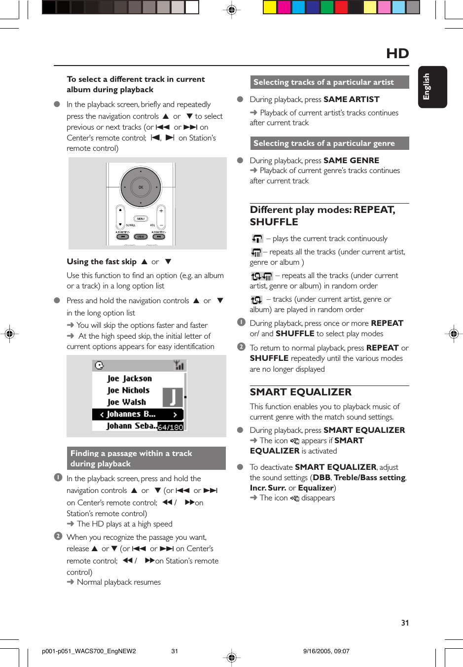 31EnglishHD Selecting tracks of a particular artist●During playback, press SAME ARTIST➜Playback of current artist’s tracks continuesafter current track Selecting tracks of a particular genre●During playback, press SAME GENRE➜ Playback of current genre’s tracks continuesafter current trackDifferent play modes: REPEAT,SHUFFLE– plays the current track continuously– repeats all the tracks (under current artist,genre or album )– repeats all the tracks (under currentartist, genre or album) in random order – tracks (under current artist, genre oralbum) are played in random order1During playback, press once or more REPEATor/ and SHUFFLE to select play modes2To  return to normal playback, press REPEAT orSHUFFLE repeatedly until the various modesare no longer displayedSMART EQUALIZERThis function enables you to playback music ofcurrent genre with the match sound settings.●During playback, press SMART EQUALIZER➜ The icon   appears if SMARTEQUALIZER is activated●To  deactivate SMART EQUALIZER, adjustthe sound settings (DBB, Tr eble/Bass setting,Incr. Surr. or Equalizer)➜ The icon   disappearsTo  select a different track in currentalbum during playback●In the playback screen, briefly and repeatedlypress the navigation controls 3 or  4 to selectprevious or next tracks (or 4 or ¢ onCenter’s remote control; O, P on Station’sremote control)Using the fast skip  3 or  4Use this function to find an option (e.g. an albumor a track) in a long option list●Press and hold the navigation controls 3 or  4in the long option list➜ You will skip the options faster and faster➜  At the high speed skip, the initial letter ofcurrent options appears for easy identification Finding a passage within a track during playback1In the playback screen, press and hold thenavigation controls 3 or  4 (or 4 or ¢on Center’s remote control; à / á onStation’s remote control)➜The HD plays at a high speed2When you recognize the passage you want,release 3 or 4 (or 4 or ¢ on Center’sremote control; à / á on Station’s remotecontrol)➜Normal playback resumesp001-p051_WACS700_EngNEW2 9/16/2005, 09:0731