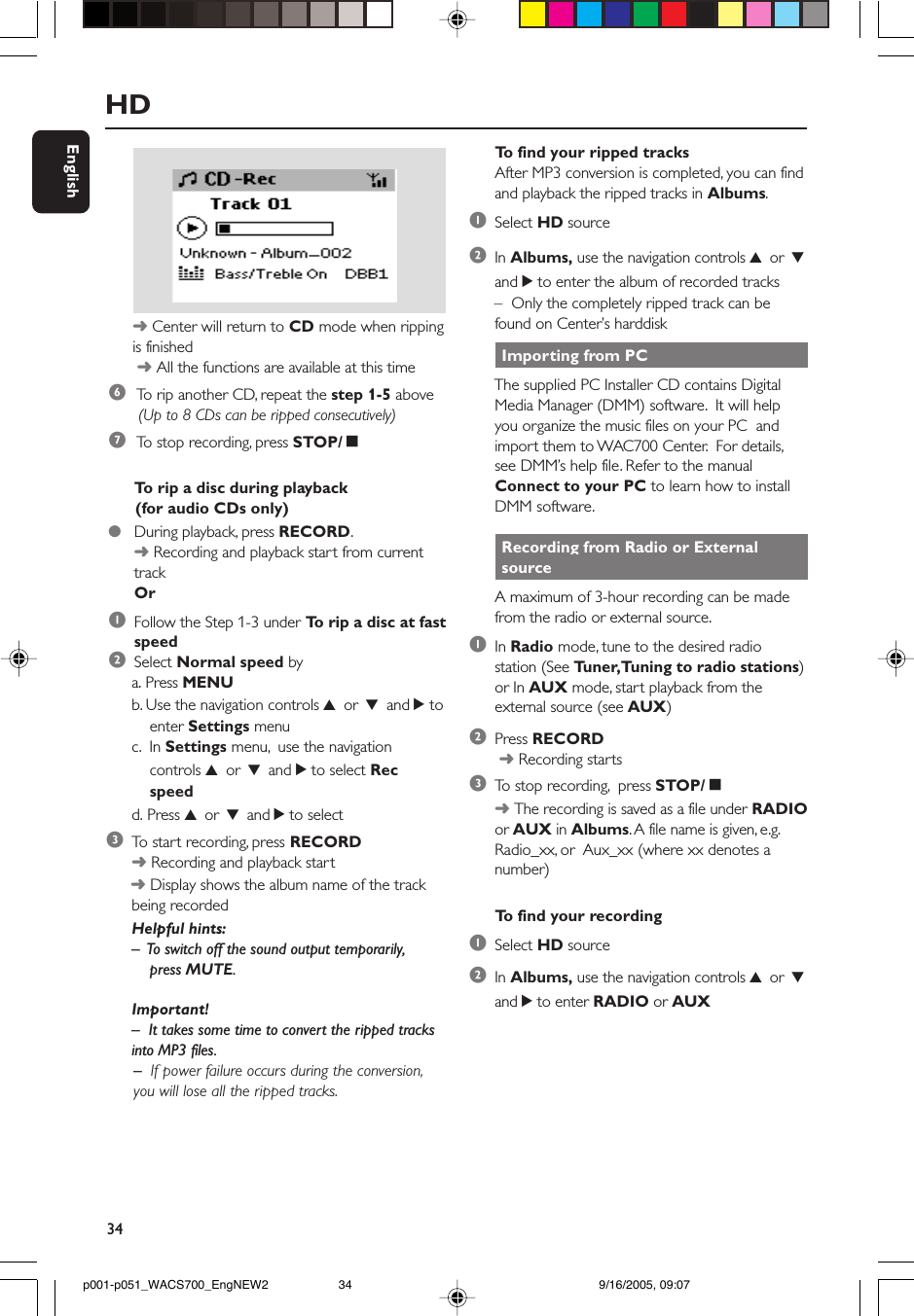 34English Importing from PCThe supplied PC Installer CD contains DigitalMedia Manager (DMM) software.  It will helpyou organize the music files on your PC  andimport them to WAC700 Center.  For details,see DMM’s help file. Refer to the manualConnect to your PC to learn how to installDMM software. Recording from Radio or External sourceA maximum of 3-hour recording can be madefrom the radio or external source.1In Radio mode, tune to the desired radiostation (See Tuner, Tuning to radio stations)or In AUX mode, start playback from theexternal source (see AUX)2Press RECORD ➜ Recording starts3To  stop recording,  press STOP/Ç➜ The recording is saved as a file under RADIOor AUX in Albums. A file name is given, e.g.Radio_xx, or  Aux_xx (where xx denotes anumber)To  find your recording1Select HD source2In Albums, use the navigation controls 3 or 4and 2 to enter RADIO or AUXHD6 To  rip another CD, repeat the step 1-5 above (Up to 8 CDs can be ripped consecutively)7 To  stop recording, press STOP/Ça. Press MENUb. Use the navigation controls 3 or 4 and 2 to    enter Settings menuc.  In Settings menu,  use the navigation    controls 3 or 4 and 2 to select Rec    speedd. Press 3 or 4 and 2 to select3To  start recording, press RECORD➜ Recording and playback start ➜ Display shows the album name of the trackbeing recordedHelpful hints:–  To switch off the sound output temporarily,    press MUTE.Important!–  It takes some time to convert the ripped tracksinto MP3 files.      –  If power failure occurs during the conversion,      you will lose all the ripped tracks.➜ Center will return to CD mode when rippingis finished ➜ All the functions are available at this timeTo  rip a disc during playback      (for audio CDs only)●During playback, press RECORD.➜ Recording and playback start from currenttrackOr1Follow the Step 1-3 under To  rip a disc at fastspeed2Select Normal speed byTo  find your ripped tracksAfter MP3 conversion is completed, you can findand playback the ripped tracks in Albums.1Select HD source2In Albums, use the navigation controls 3 or 4and 2 to enter the album of recorded tracks–  Only the completely ripped track can befound on Center’s harddiskp001-p051_WACS700_EngNEW2 9/16/2005, 09:0734