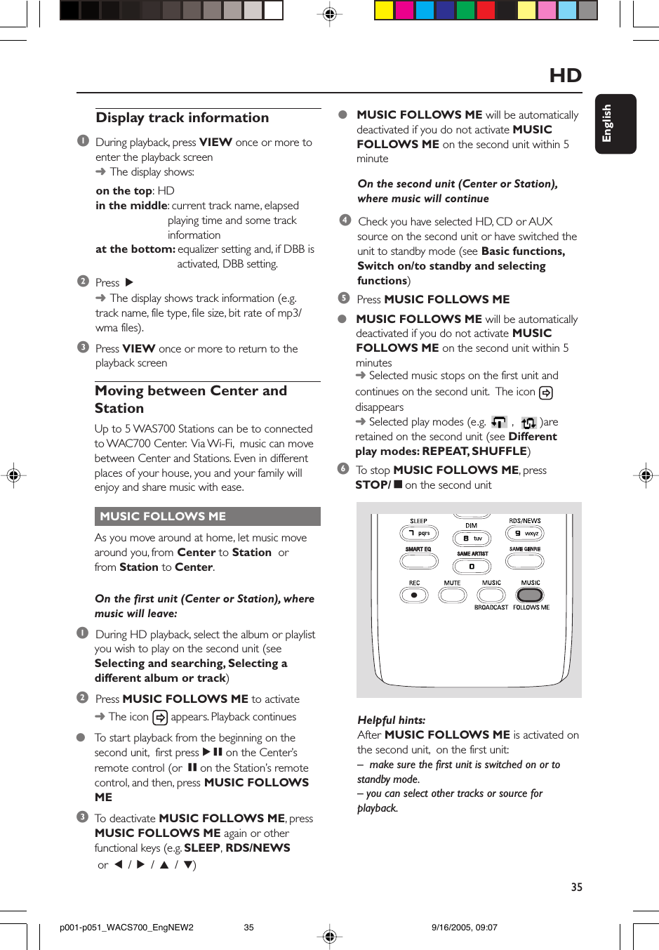 35EnglishHDMoving between Center andStationUp to 5 WAS700 Stations can be to connectedto WAC700 Center.  Via Wi-Fi,  music can movebetween Center and Stations. Even in differentplaces of your house, you and your family willenjoy and share music with ease. MUSIC FOLLOWS MEAs you move around at home, let music movearound you, from Center to Station  orfrom Station to Center.On the first unit (Center or Station), wheremusic will leave:1  During HD playback, select the album or playlistyou wish to play on the second unit (seeSelecting and searching, Selecting adifferent album or track)2  Press MUSIC FOLLOWS ME to activate➜ The icon   appears. Playback continues●To  start playback from the beginning on thesecond unit,  first pressÉÅ on the Center’sremote control (or Å on the Station’s remotecontrol, and then, press MUSIC FOLLOWSME3To  deactivate MUSIC FOLLOWS ME, pressMUSIC FOLLOWS ME again or otherfunctional keys (e.g. SLEEP, RDS/NEWS or  1 / 2 / 3 / 4)On the second unit (Center or Station),where music will continue4  Check you have selected HD, CD or AUXsource on the second unit or have switched theunit to standby mode (see Basic functions,Switch on/to standby and selectingfunctions)Display track information1During playback, press VIEW once or more toenter the playback screen➜The display shows:      on the top: HDin the middle: current track name, elapsedplaying time and some trackinformationat the bottom: equalizer setting and, if DBB is   activated, DBB setting.2Press  2➜The display shows track information (e.g.track name, file type, file size, bit rate of mp3/wma files).3Press VIEW once or more to return to theplayback screen●MUSIC FOLLOWS ME will be automaticallydeactivated if you do not activate MUSICFOLLOWS ME on the second unit within 5minute5  Press MUSIC FOLLOWS ME●MUSIC FOLLOWS ME will be automaticallydeactivated if you do not activate MUSICFOLLOWS ME on the second unit within 5minutes➜ Selected music stops on the first unit andcontinues on the second unit.  The icon disappears➜ Selected play modes (e.g.  ,   )areretained on the second unit (see Differentplay modes: REPEAT, SHUFFLE)6  To  stop MUSIC FOLLOWS ME, pressSTOP/Çon the second unitSAME ARTISTSMART EQHelpful hints:After MUSIC FOLLOWS ME is activated onthe second unit,  on the first unit:– make sure the first unit is switched on or tostandby mode.– you can select other tracks or source forplayback.p001-p051_WACS700_EngNEW2 9/16/2005, 09:0735