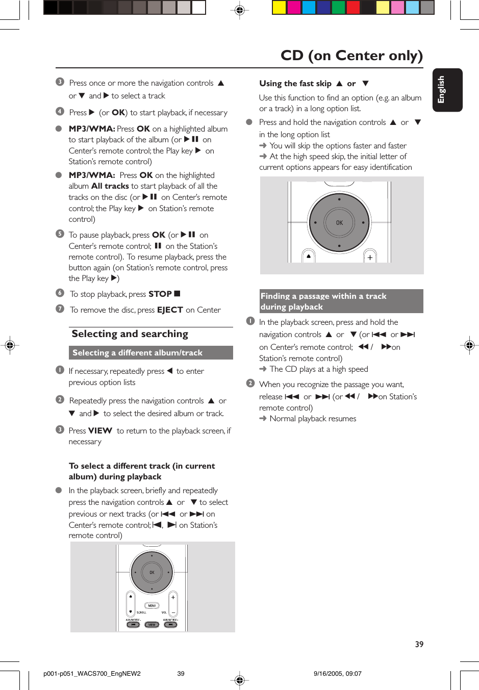 39EnglishCD (on Center only)Using the fast skip  3 or  4Use this function to find an option (e.g. an albumor a track) in a long option list.●Press and hold the navigation controls 3 or  4in the long option list➜You will skip the options faster and faster➜At the high speed skip, the initial letter ofcurrent options appears for easy identificationFinding a passage within a trackduring playback1In the playback screen, press and hold thenavigation controls 3 or  4 (or 4 or ¢on Center’s remote control; à / á onStation’s remote control)➜The CD plays at a high speed2When you recognize the passage you want,release 4 or ¢ (or à / á on Station’sremote control)➜Normal playback resumes3  Press once or more the navigation controls 3or 4 and 2 to select a track4  Press 2 (or OK) to start playback, if necessary●MP3/WMA: Press OK on a highlighted albumto start playback of the album (orÉÅ onCenter’s remote control; the Play keyÉonStation’s remote control)●MP3/WMA:  Press OK on the highlightedalbum All tracks to start playback of all thetracks on the disc (orÉÅ on Center’s remotecontrol; the Play keyÉon Station’s remotecontrol)5To  pause playback, press OK (orÉÅ onCenter’s remote control; Åon the Station’sremote control).  To resume playback, press thebutton again (on Station’s remote control, pressthe Play keyÉ)6 To  stop playback, press STOPÇ7 To  remove the disc, press EJECT on Center Selecting and searching Selecting a different album/track1If necessary, repeatedly press 1 to enterprevious option lists2  Repeatedly press the navigation controls 3 or4 and 2 to select the desired album or track.3Press VIEW  to return to the playback screen, ifnecessaryTo  select a different track (in currentalbum) during playback●In the playback screen, briefly and repeatedlypress the navigation controls 3 or  4 to selectprevious or next tracks (or 4 or ¢ onCenter’s remote control; O, P on Station’sremote control)p001-p051_WACS700_EngNEW2 9/16/2005, 09:0739