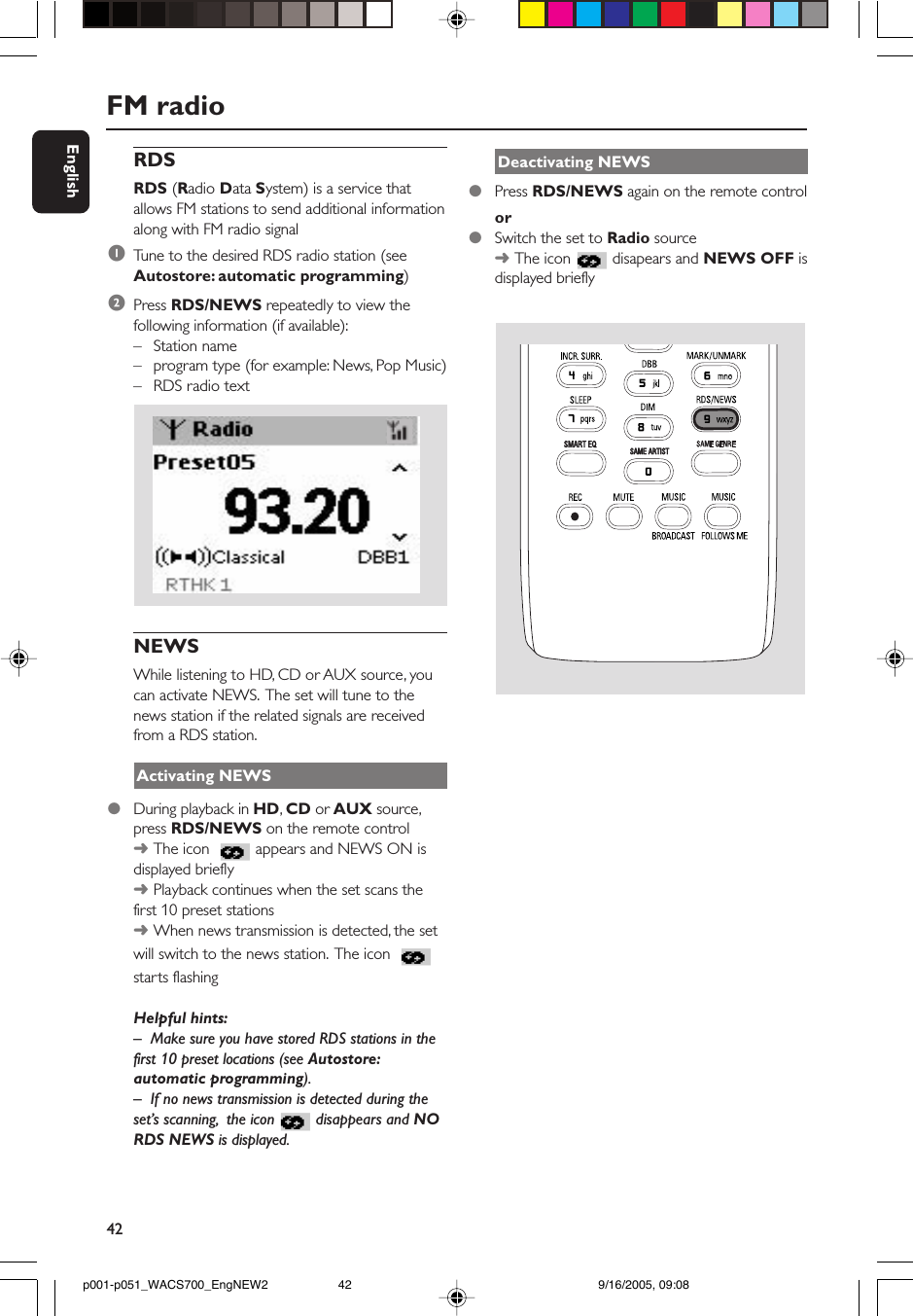 42EnglishFM radioRDSRDS (Radio Data System) is a service thatallows FM stations to send additional informationalong with FM radio signal1Tune to the desired RDS radio station (seeAutostore: automatic programming)2Press RDS/NEWS repeatedly to view thefollowing information (if available):–Station name–program type (for example: News, Pop Music)–RDS radio text    NEWSWhile listening to HD, CD or AUX source, youcan activate NEWS.  The set will tune to thenews station if the related signals are receivedfrom a RDS station.Activating NEWS●During playback in HD, CD or AUX source,press RDS/NEWS on the remote control➜The icon   appears and NEWS ON isdisplayed briefly➜Playback continues when the set scans thefirst 10 preset stations➜When news transmission is detected, the setwill switch to the news station.  The icon starts flashingHelpful hints:–Make sure you have stored RDS stations in thefirst 10 preset locations (see Autostore:automatic programming).– If no news transmission is detected during theset’s scanning,  the icon  disappears and NORDS NEWS is displayed.Deactivating NEWS●Press RDS/NEWS again on the remote controlor●Switch the set to Radio source➜The icon  disapears and NEWS OFF isdisplayed brieflySAME ARTISTSMART EQp001-p051_WACS700_EngNEW2 9/16/2005, 09:0842