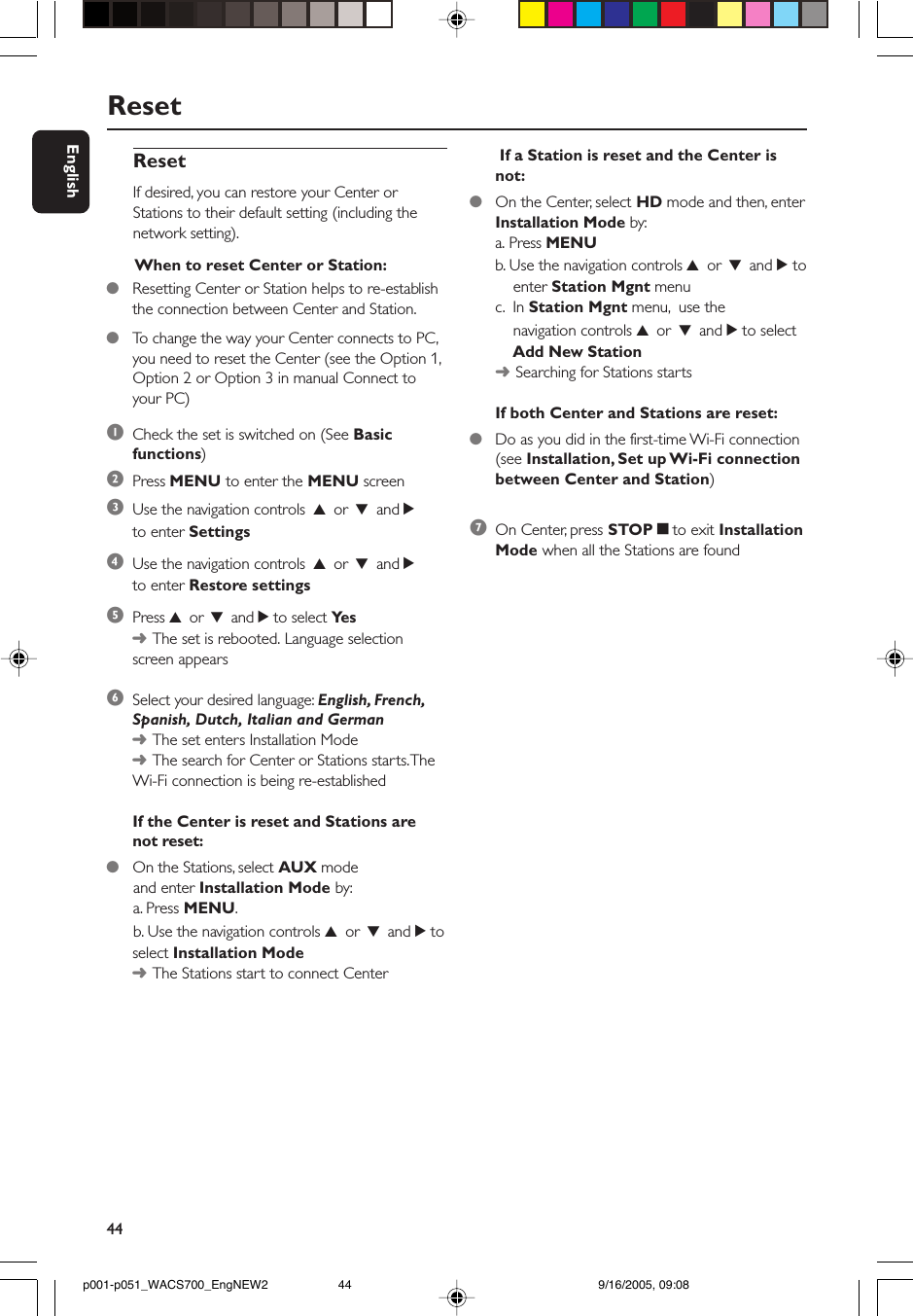 44EnglishReset If a Station is reset and the Center isnot:●On the Center, select HD mode and then, enterInstallation Mode by:a. Press MENUb. Use the navigation controls 3 or 4 and 2 to    enter Station Mgnt menuc.  In Station Mgnt menu,  use the    navigation controls 3 or 4 and 2 to select    Add New Station➜Searching for Stations startsIf both Center and Stations are reset:●Do as you did in the first-time Wi-Fi connection(see Installation, Set up Wi-Fi connectionbetween Center and Station)7On Center, press STOPÇto exit InstallationMode when all the Stations are foundResetIf desired, you can restore your Center orStations to their default setting (including thenetwork setting).1Check the set is switched on (See Basicfunctions)2Press MENU to enter the MENU screen3Use the navigation controls 3 or 4 and 2to enter Settings4Use the navigation controls 3 or 4 and 2to enter Restore settings5Press 3 or 4 and 2 to select Ye s➜The set is rebooted. Language selectionscreen appears6Select your desired language: English, French,Spanish, Dutch, Italian and German➜The set enters Installation Mode➜The search for Center or Stations starts. TheWi-Fi connection is being re-establishedIf the Center is reset and Stations arenot reset:●On the Stations, select AUX mode      and enter Installation Mode by:      a. Press MENU.      b. Use the navigation controls 3 or 4 and 2 toselect Installation Mode➜The Stations start to connect Center When to reset Center or Station:●Resetting Center or Station helps to re-establishthe connection between Center and Station.●To  change the way your Center connects to PC,you need to reset the Center (see the Option 1,Option 2 or Option 3 in manual Connect toyour PC)p001-p051_WACS700_EngNEW2 9/16/2005, 09:0844