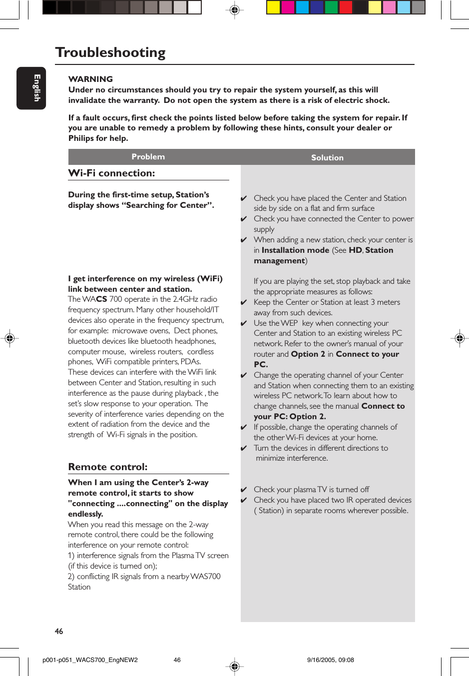 46EnglishWARNINGUnder no circumstances should you try to repair the system yourself, as this willinvalidate the warranty.  Do not open the system as there is a risk of electric shock.If a fault occurs, first check the points listed below before taking the system for repair. Ifyou are unable to remedy a problem by following these hints, consult your dealer orPhilips for help.Problem SolutionTroubleshooting✔Check you have placed the Center and Stationside by side on a flat and firm surface✔Check you have connected the Center to powersupply✔When adding a new station, check your center isin Installation mode (See HD, Stationmanagement)If you are playing the set, stop playback and takethe appropriate measures as follows:✔Keep the Center or Station at least 3 metersaway from such devices.✔Use the WEP  key when connecting yourCenter and Station to an existing wireless PCnetwork. Refer to the owner’s manual of yourrouter and Option 2 in Connect to yourPC.✔Change the operating channel of your Centerand Station when connecting them to an existingwireless PC network. To learn about how tochange channels, see the manual Connect toyour PC: Option 2.✔If possible, change the operating channels ofthe other Wi-Fi devices at your home.✔Tu rn the devices in different directions to minimize interference.✔Check your plasma TV is turned off✔Check you have placed two IR operated devices( Station) in separate rooms wherever possible.Wi-Fi connection:During the first-time setup, Station’sdisplay shows “Searching for Center”.I get interference on my wireless (WiFi)link between center and station.The WACS 700 operate in the 2.4GHz radiofrequency spectrum. Many other household/ITdevices also operate in the frequency spectrum,for example:  microwave ovens,  Dect phones,bluetooth devices like bluetooth headphones,computer mouse,  wireless routers,  cordlessphones,  WiFi compatible printers, PDAs.These devices can interfere with the WiFi linkbetween Center and Station, resulting in suchinterference as the pause during playback , theset’s slow response to your operation.  Theseverity of interference varies depending on theextent of radiation from the device and thestrength of  Wi-Fi signals in the position.Remote control:When I am using the Center’s 2-wayremote control, it starts to show&quot;connecting ....connecting&quot; on the displayendlessly.When you read this message on the 2-wayremote control, there could be the followinginterference on your remote control:1) interference signals from the Plasma TV screen(if this device is turned on);2) conflicting IR signals from a nearby WAS700Stationp001-p051_WACS700_EngNEW2 9/16/2005, 09:0846
