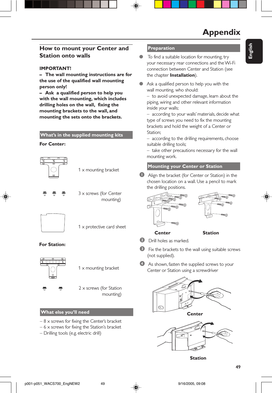 49EnglishAppendixHow to mount your Center andStation onto wallsIMPORTANT!– The wall mounting instructions are forthe use of the qualified wall mountingperson only!–Ask  a qualified person to help youwith the wall mounting, which includesdrilling holes on the wall,  fixing themounting brackets to the wall, andmounting the sets onto the brackets.What’s in the supplied mounting kitsFor Center:                             1 x mounting bracket                             3 x screws (for Center                        mounting)                             1 x protective card sheetFor Station:                             1 x mounting bracket                             2 x screws (for Station                        mounting)What else you’ll need– 8 x screws for fixing the Center’s bracket– 6 x screws for fixing the Station’s bracket– Drilling tools (e.g. electric drill)Preparation●    To find a suitable location for mounting, tryyour necessary rear connections and the Wi-Ficonnection between Center and Station (seethe chapter Installation).●   Ask a qualified person to help you with thewall mounting, who should:–  to avoid unexpected damage, learn about thepiping, wiring and other relevant informationinside your walls;–  according to your walls’ materials, decide whattype of screws you need to fix the mountingbrackets and hold the weight of a Center orStation;–  according to the drilling requirements, choosesuitable drilling tools;–  take other precautions necessary for the wallmounting work.Mounting your Center or Station1 Align the bracket (for Center or Station) in thechosen location on a wall. Use a pencil to markthe drilling positions.2 Drill holes as marked.3 Fix the brackets to the wall using suitable screws(not supplied).4 As shown, fasten the supplied screws to yourCenter or Station using a screwdriverCenterStationCenter                        Stationp001-p051_WACS700_EngNEW2 9/16/2005, 09:0849