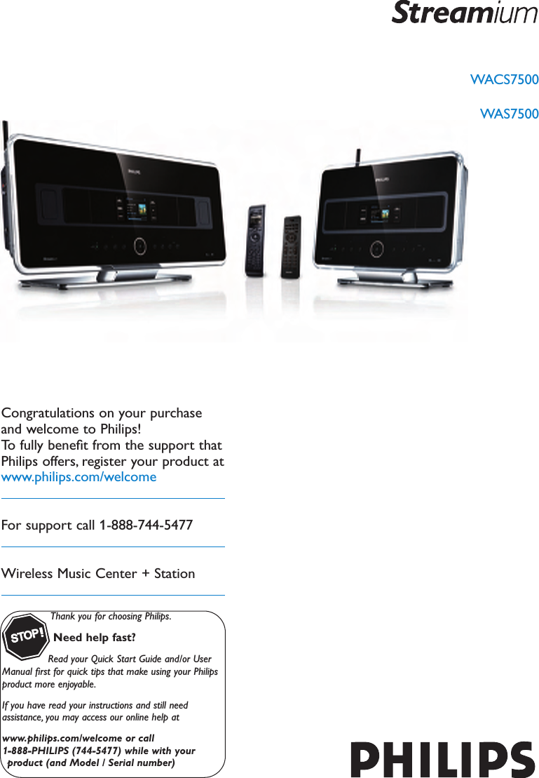 WACS7500WAS7500Thank you for choosing Philips.Need help fast?Read your Quick Start Guide and/or UserManual ﬁrst for quick tips that make using your Philipsproduct more enjoyable.If you have read your instructions and still needassistance, you may access our online help atwww.philips.com/welcome or call1-888-PHILIPS (744-5477) while with yourproduct (and Model / Serial number)STOPCongratulations on your purchaseand welcome to Philips!To fully beneﬁt from the support thatPhilips offers, register your product atwww.philips.com/welcomeFor support call 1-888-744-5477Wireless Music Center + Station