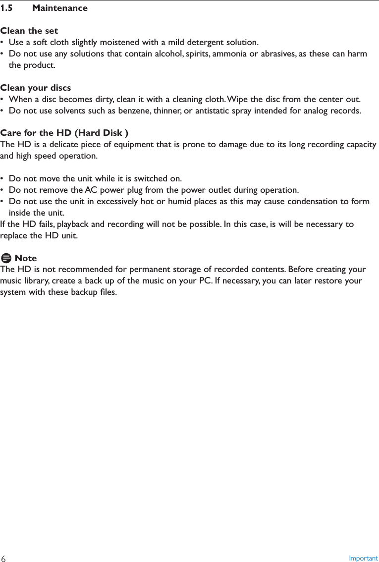 1.5 MaintenanceClean the set• Use a soft cloth slightly moistened with a mild detergent solution.• Do not use any solutions that contain alcohol, spirits, ammonia or abrasives, as these can harmthe product.Clean your discs• When a disc becomes dirty, clean it with a cleaning cloth.Wipe the disc from the center out.• Do not use solvents such as benzene, thinner, or antistatic spray intended for analog records.Care for the HD (Hard Disk )The HD is a delicate piece of equipment that is prone to damage due to its long recording capacityand high speed operation.• Do not move the unit while it is switched on.• Do not remove the AC power plug from the power outlet during operation.• Do not use the unit in excessively hot or humid places as this may cause condensation to forminside the unit.If the HD fails, playback and recording will not be possible. In this case, is will be necessary toreplace the HD unit.NoteThe HD is not recommended for permanent storage of recorded contents. Before creating yourmusic library, create a back up of the music on your PC. If necessary, you can later restore yoursystem with these backup ﬁles.Important6