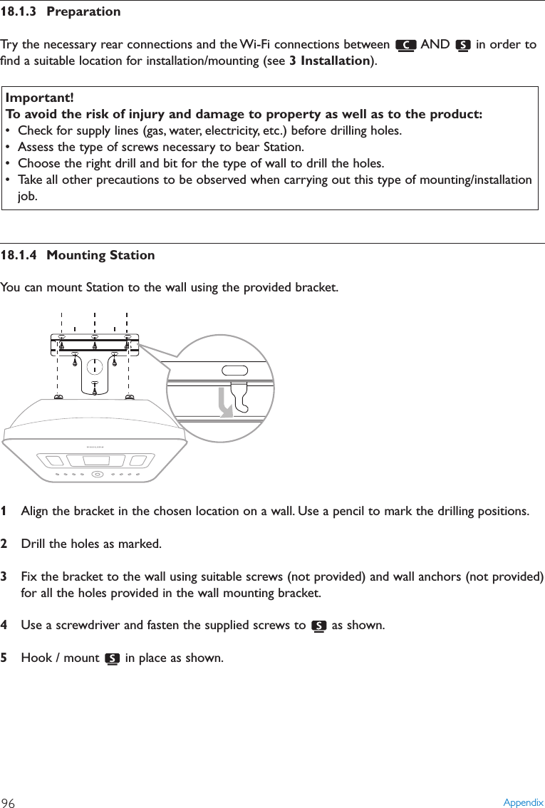 18.1.3 PreparationTry the necessary rear connections and the Wi-Fi connections between  AND  in order toﬁnd a suitable location for installation/mounting (see 3 Installation).18.1.4 Mounting StationYou can mount Station to the wall using the provided bracket.1Align the bracket in the chosen location on a wall. Use a pencil to mark the drilling positions.2Drill the holes as marked.3Fix the bracket to the wall using suitable screws (not provided) and wall anchors (not provided)for all the holes provided in the wall mounting bracket.4Use a screwdriver and fasten the supplied screws to  as shown.5Hook / mount  in place as shown.Important!To avoid the risk of injury and damage to property as well as to the product:• Check for supply lines (gas, water, electricity, etc.) before drilling holes.• Assess the type of screws necessary to bear Station.• Choose the right drill and bit for the type of wall to drill the holes.• Take all other precautions to be observed when carrying out this type of mounting/installationjob.Appendix96