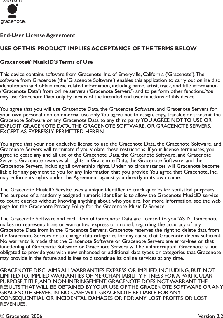 End-User License AgreementUSE  OF THIS  PRODUCT  IMPLIES ACCEPTANCE  OF THE TERMS  BELOWGracenote® MusicID® Terms of UseThis device contains software from Gracenote, Inc. of Emeryville, California (‘Gracenote’).Thesoftware from Gracenote (the ‘Gracenote Software’) enables this application to carry out online discidentiﬁcation and obtain music related information, including name, artist, track, and title information(‘Gracenote Data’) from online servers (‘Gracenote Servers’) and to perform other functions.Youmay use Gracenote Data only by means of the intended end user functions of this device.You agree that you will use Gracenote Data, the Gracenote Software, and Gracenote Servers foryour own personal non commercial use only.You agree not to assign, copy, transfer, or transmit theGracenote Software or any Gracenote Data to any third party.YOU AGREE NOT TO USE OREXPLOIT GRACENOTE DATA,THE GRACENOTE SOFTWARE, OR GRACENOTE SERVERS,EXCEPT AS EXPRESSLY PERMITTED HEREIN.You agree that your non exclusive license to use the Gracenote Data, the Gracenote Software, andGracenote Servers will terminate if you violate these restrictions. If your license terminates, youagree to cease any and all use of the Gracenote Data, the Gracenote Software, and GracenoteServers. Gracenote reserves all rights in Gracenote Data, the Gracenote Software, and theGracenote Servers, including all ownership rights. Under no circumstances will Gracenote becomeliable for any payment to you for any information that you provide.You agree that Gracenote, Inc.may enforce its rights under this Agreement against you directly in its own name.The Gracenote MusicID Service uses a unique identiﬁer to track queries for statistical purposes.The purpose of a randomly assigned numeric identiﬁer is to allow the Gracenote MusicID serviceto count queries without knowing anything about who you are. For more information, see the webpage for the Gracenote Privacy Policy for the Gracenote MusicID Service.The Gracenote Software and each item of Gracenote Data are licensed to you ‘AS IS’. Gracenotemakes no representations or warranties, express or implied, regarding the accuracy of anyGracenote Data from in the Gracenote Servers. Gracenote reserves the right to delete data fromthe Gracenote Servers or to change data categories for any cause that Gracenote deems sufficient.No warranty is made that the Gracenote Software or Gracenote Servers are error-free or thatfunctioning of Gracenote Software or Gracenote Servers will be uninterrupted. Gracenote is notobligated to provide you with new enhanced or additional data types or categories that Gracenotemay provide in the future and is free to discontinue its online services at any time.GRACENOTE DISCLAIMS ALL WARRANTIES EXPRESS OR IMPLIED, INCLUDING, BUT NOTLIMITED TO, IMPLIED WARRANTIES OF MERCHANTABILITY, FITNESS FOR A PARTICULARPURPOSE,TITLE,AND NON-INFRINGEMENT. GRACENOTE DOES NOT WARRANT THERESULTS THAT WILL BE OBTAINED BY YOUR USE OF THE GRACENOTE SOFTWARE OR ANYGRACENOTE SERVER. IN NO CASE WILL GRACENOTE BE LIABLE FOR ANYCONSEQUENTIAL OR INCIDENTAL DAMAGES OR FOR ANY LOST PROFITS OR LOSTREVENUES.© Gracenote 2006 Version 2.2