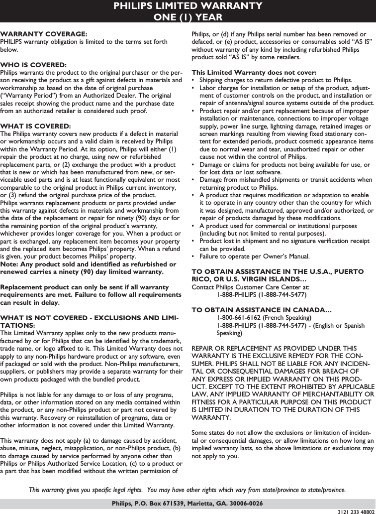 Philips, P.O. Box 671539, Marietta, GA. 30006-0026PHILIPS LIMITED WARRANTYONE (1) YEARWARRANTY COVERAGE:PHILIPS warranty obligation is limited to the terms set forthbelow.WHO IS COVERED: Philips warrants the product to the original purchaser or the per-son receiving the product as a gift against defects in materials andworkmanship as based on the date of original purchase(“Warranty Period”) from an Authorized Dealer. The originalsales receipt showing the product name and the purchase datefrom an authorized retailer is considered such proof. WHAT IS COVERED:The Philips warranty covers new products if a defect in materialor workmanship occurs and a valid claim is received by Philipswithin the Warranty Period. At its option, Philips will either (1)repair the product at no charge, using new or refurbishedreplacement parts, or (2) exchange the product with a productthat is new or which has been manufactured from new, or ser-viceable used parts and is at least functionally equivalent or mostcomparable to the original product in Philips current inventory,or (3) refund the original purchase price of the product.Philips warrants replacement products or parts provided underthis warranty against defects in materials and workmanship fromthe date of the replacement or repair for ninety (90) days or forthe remaining portion of the original product’s warranty,whichever provides longer coverage for you. When a product orpart is exchanged, any replacement item becomes your propertyand the replaced item becomes Philips’ property. When a refundis given, your product becomes Philips’ property. Note: Any product sold and identified as refurbished orrenewed carries a ninety (90) day limited warranty.Replacement product can only be sent if all warrantyrequirements are met. Failure to follow all requirementscan result in delay. WHAT IS NOT COVERED - EXCLUSIONS AND LIMI-TATIONS:This Limited Warranty applies only to the new products manu-factured by or for Philips that can be identified by the trademark,trade name, or logo affixed to it. This Limited Warranty does notapply to any non-Philips hardware product or any software, evenif packaged or sold with the product. Non-Philips manufacturers,suppliers, or publishers may provide a separate warranty for theirown products packaged with the bundled product. Philips is not liable for any damage to or loss of any programs,data, or other information stored on any media contained withinthe product, or any non-Philips product or part not covered bythis warranty. Recovery or reinstallation of programs, data orother information is not covered under this Limited Warranty.This warranty does not apply (a) to damage caused by accident,abuse, misuse, neglect, misapplication, or non-Philips product, (b)to damage caused by service performed by anyone other thanPhilips or Philips Authorized Service Location, (c) to a product ora part that has been modified without the written permission ofPhilips, or (d) if any Philips serial number has been removed ordefaced, or (e) product, accessories or consumables sold “AS IS”without warranty of any kind by including refurbished Philipsproduct sold “AS IS” by some retailers.This Limited Warranty does not cover:• Shipping charges to return defective product to Philips. • Labor charges for installation or setup of the product, adjust-ment of customer controls on the product, and installation orrepair of antenna/signal source systems outside of the product.• Product repair and/or part replacement because of improperinstallation or maintenance, connections to improper voltagesupply, power line surge, lightning damage, retained images orscreen markings resulting from viewing fixed stationary con-tent for extended periods, product cosmetic appearance itemsdue to normal wear and tear, unauthorized repair or othercause not within the control of Philips.• Damage or claims for products not being available for use, orfor lost data or lost software.• Damage from mishandled shipments or transit accidents whenreturning product to Philips.• A product that requires modification or adaptation to enableit to operate in any country other than the country for whichit was designed, manufactured, approved and/or authorized, orrepair of products damaged by these modifications. • A product used for commercial or institutional purposes(including but not limited to rental purposes).• Product lost in shipment and no signature verification receiptcan be provided.• Failure to operate per Owner’s Manual.TO OBTAIN ASSISTANCE IN THE U.S.A., PUERTORICO, OR U.S. VIRGIN ISLANDS…Contact Philips Customer Care Center at:1-888-PHILIPS (1-888-744-5477)TO OBTAIN ASSISTANCE IN CANADA…1-800-661-6162 (French Speaking)1-888-PHILIPS (1-888-744-5477) - (English or Spanish Speaking)REPAIR OR REPLACEMENT AS PROVIDED UNDER THISWARRANTY IS THE EXCLUSIVE REMEDY FOR THE CON-SUMER. PHILIPS SHALL NOT BE LIABLE FOR ANY INCIDEN-TAL OR CONSEQUENTIAL DAMAGES FOR BREACH OFANY EXPRESS OR IMPLIED WARRANTY ON THIS PROD-UCT. EXCEPT TO THE EXTENT PROHIBITED BY APPLICABLELAW, ANY IMPLIED WARRANTY OF MERCHANTABILITY ORFITNESS FOR A PARTICULAR PURPOSE ON THIS PRODUCTIS LIMITED IN DURATION TO THE DURATION OF THISWARRANTY. Some states do not allow the exclusions or limitation of inciden-tal or consequential damages, or allow limitations on how long animplied warranty lasts, so the above limitations or exclusions maynot apply to you.This warranty gives you specific legal rights.  You may have other rights which vary from state/province to state/province.3121 233 48802