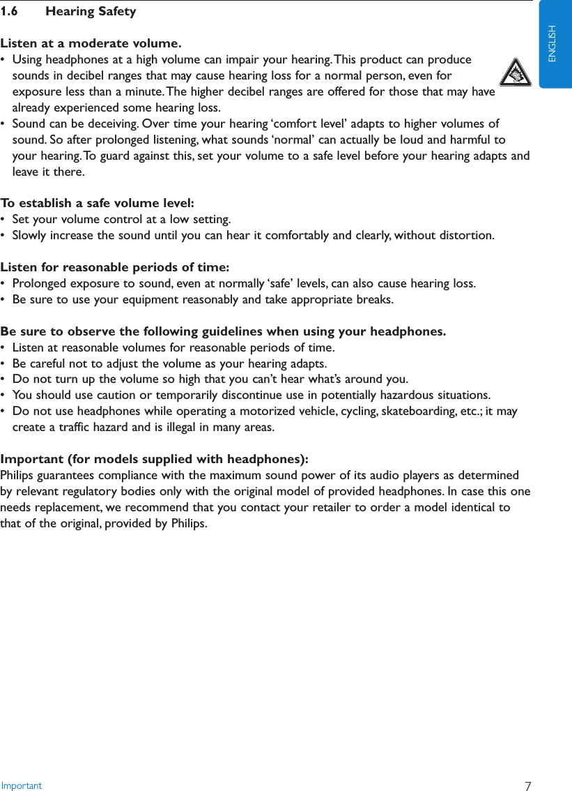 1.6 Hearing SafetyListen at a moderate volume.• Using headphones at a high volume can impair your hearing.This product can producesounds in decibel ranges that may cause hearing loss for a normal person, even forexposure less than a minute.The higher decibel ranges are offered for those that may havealready experienced some hearing loss.• Sound can be deceiving. Over time your hearing ‘comfort level’ adapts to higher volumes ofsound. So after prolonged listening, what sounds ‘normal’ can actually be loud and harmful toyour hearing.To guard against this, set your volume to a safe level before your hearing adapts andleave it there.To establish a safe volume level:• Set your volume control at a low setting.• Slowly increase the sound until you can hear it comfortably and clearly, without distortion.Listen for reasonable periods of time:• Prolonged exposure to sound, even at normally ‘safe’ levels, can also cause hearing loss.• Be sure to use your equipment reasonably and take appropriate breaks.Be sure to observe the following guidelines when using your headphones.• Listen at reasonable volumes for reasonable periods of time.• Be careful not to adjust the volume as your hearing adapts.• Do not turn up the volume so high that you can’t hear what’s around you.• You should use caution or temporarily discontinue use in potentially hazardous situations.• Do not use headphones while operating a motorized vehicle, cycling, skateboarding, etc.; it maycreate a traffic hazard and is illegal in many areas.Important (for models supplied with headphones):Philips guarantees compliance with the maximum sound power of its audio players as determinedby relevant regulatory bodies only with the original model of provided headphones. In case this oneneeds replacement, we recommend that you contact your retailer to order a model identical tothat of the original, provided by Philips.Important 7ENGLISH