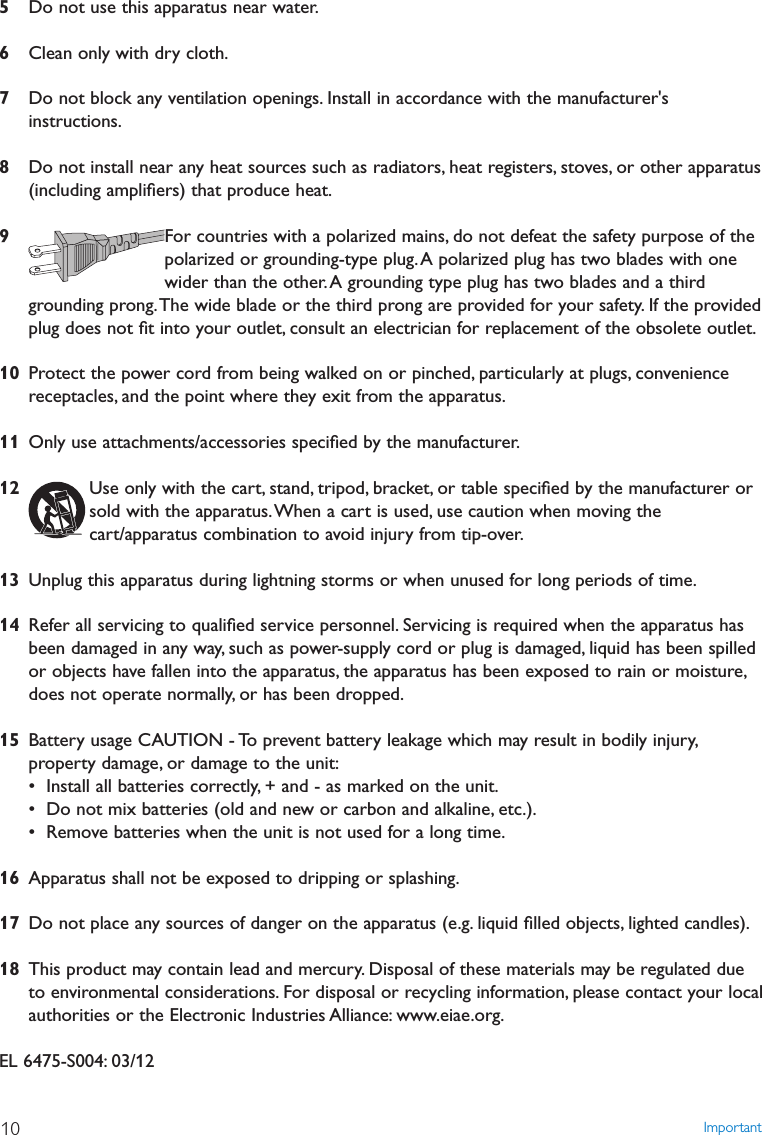 5Do not use this apparatus near water.6Clean only with dry cloth.7Do not block any ventilation openings. Install in accordance with the manufacturer&apos;sinstructions.8Do not install near any heat sources such as radiators, heat registers, stoves, or other apparatus(including ampliﬁers) that produce heat.9For countries with a polarized mains, do not defeat the safety purpose of thepolarized or grounding-type plug.A polarized plug has two blades with onewider than the other. A grounding type plug has two blades and a thirdgrounding prong.The wide blade or the third prong are provided for your safety. If the providedplug does not ﬁt into your outlet, consult an electrician for replacement of the obsolete outlet.10 Protect the power cord from being walked on or pinched, particularly at plugs, conveniencereceptacles, and the point where they exit from the apparatus.11 Only use attachments/accessories speciﬁed by the manufacturer.12 Use only with the cart, stand, tripod, bracket, or table speciﬁed by the manufacturer orsold with the apparatus.When a cart is used, use caution when moving thecart/apparatus combination to avoid injury from tip-over.13 Unplug this apparatus during lightning storms or when unused for long periods of time.14 Refer all servicing to qualiﬁed service personnel. Servicing is required when the apparatus hasbeen damaged in any way, such as power-supply cord or plug is damaged, liquid has been spilledor objects have fallen into the apparatus, the apparatus has been exposed to rain or moisture,does not operate normally, or has been dropped.15 Battery usage CAUTION - To prevent battery leakage which may result in bodily injury,property damage, or damage to the unit:• Install all batteries correctly, + and - as marked on the unit.• Do not mix batteries (old and new or carbon and alkaline, etc.).• Remove batteries when the unit is not used for a long time.16 Apparatus shall not be exposed to dripping or splashing.17 Do not place any sources of danger on the apparatus (e.g. liquid ﬁlled objects, lighted candles).18 This product may contain lead and mercury. Disposal of these materials may be regulated dueto environmental considerations. For disposal or recycling information, please contact your localauthorities or the Electronic Industries Alliance: www.eiae.org.EL 6475-S004: 03/12Important10