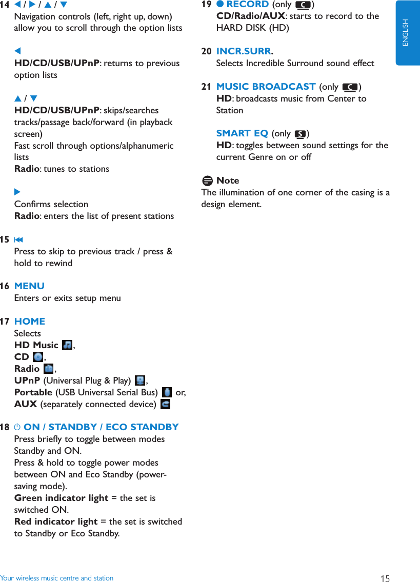 Your wireless music centre and station 15ENGLISH14 1/ 2/ 3/ 4Navigation controls (left, right up, down)allow you to scroll through the option lists1HD/CD/USB/UPnP: returns to previousoption lists3/ 4HD/CD/USB/UPnP: skips/searchestracks/passage back/forward (in playbackscreen)Fast scroll through options/alphanumericlistsRadio: tunes to stations2Conﬁrms selectionRadio: enters the list of present stations15 J(Press to skip to previous track / press &amp;hold to rewind16 MENUEnters or exits setup menu17 HOMESelectsHD Music ,CD ,Radio ,UPnP (Universal Plug &amp; Play)  ,Portable (USB Universal Serial Bus)  or,AUX (separately connected device) 18 yON / STANDBY / ECO STANDBYPress brieﬂy to toggle between modesStandby and ON.Press &amp; hold to toggle power modesbetween ON and Eco Standby (power-saving mode).Green indicator light = the set isswitched ON.Red indicator light = the set is switchedto Standby or Eco Standby.19 0RECORD (only )CD/Radio/AUX: starts to record to theHARD DISK (HD)20 INCR.SURR.Selects Incredible Surround sound effect21 MUSIC BROADCAST (only )HD: broadcasts music from Center toStationSMART EQ (only )HD: toggles between sound settings for thecurrent Genre on or offNoteThe illumination of one corner of the casing is adesign element.